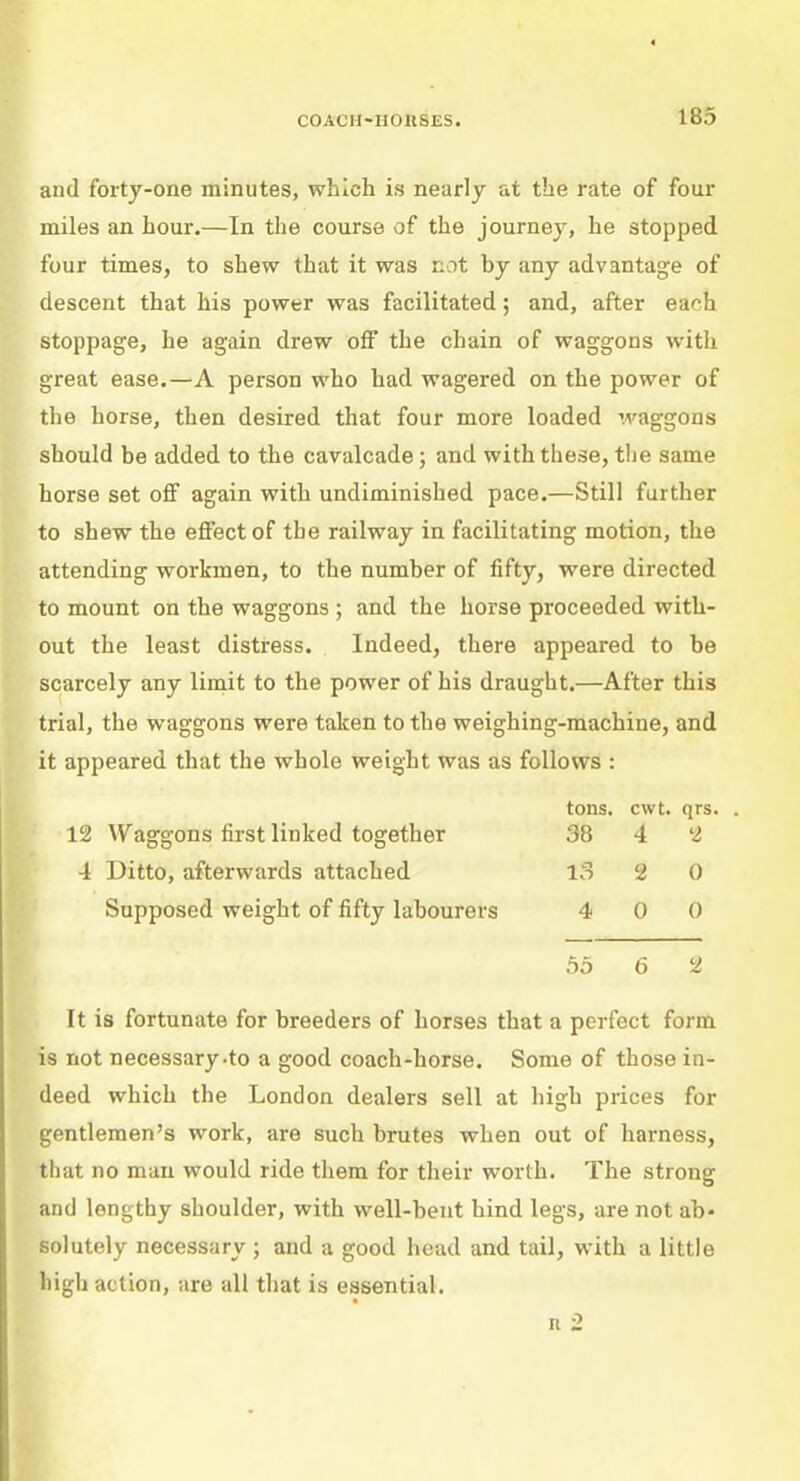 and forty-one minutes, which is nearly at the rate of four miles an hour.—In the course of the journey, he stopped four times, to shew that it was not by any advantage of descent that his power was facilitated; and, after ea<h stoppage, he again drew off the chain of waggons with great ease.—A person who had wagered on the power of the horse, then desired that four more loaded waggons should be added to the cavalcade; and with these, the same horse set off again with undiminished pace.—Still further to shew the effect of the railway in facilitating motion, the attending workmen, to the number of fifty, were directed to mount on the waggons ; and the horse proceeded with- out the least distress. Indeed, there appeared to be scarcely any limit to the power of his draught.—After this trial, the waggons were taken to the weighing-machine, and it appeared that the whole weight was as follows : tons. cwt. qrs. . 12 Waggons first linked together 38 4 2 4 Ditto, afterwards attached 13 2 0 Supposed weight of fifty labourers 4 0 0 55 6 2 It is fortunate for breeders of horses that a perfect form is not necessary-to a good coach-horse. Some of those in- deed which the London dealers sell at high prices for gentlemen's work, are such brutes when out of harness, that no man would ride them for their worth. The strong and lengthy shoulder, with well-bent hind legs, are not ab- solutely necessary ; and a good head and tail, with a little high action, are all that is essential.