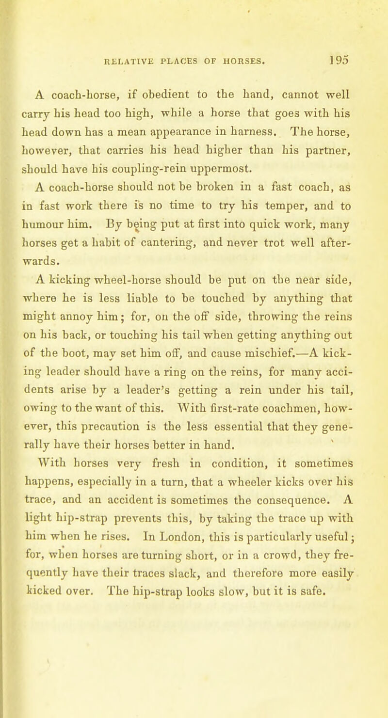 A coach-horse, if obedient to the hand, cannot well carry his head too high, while a horse that goes with his head down has a mean appearance in harness. The horse, however, that carries his head higher than his partner, should have his coupling-rein uppermost. A coach-horse should not be broken in a fast coach, as in fast work there is no time to try his temper, and to humour him. By being put at first into quick work, many horses get a habit of cantering, and never trot well after- wards. A kicking wheel-horse should be put on the near side, where he is less liable to be touched by anything that might annoy him; for, on the off side, throwing the reins on his back, or touching his tail when getting anything out of the boot, may set him off, and cause mischief.—A kick- ing leader should have a ring on the reins, for many acci- dents arise by a leader's getting a rein under his tail, owing to the want of this. With first-rate coachmen, how- ever, this precaution is the less essential that they gene- rally have their horses better in hand. With horses very fresh in condition, it sometimes happens, especially in a turn, that a wheeler kicks over his trace, and an accident is sometimes the consequence. A light hip-strap prevents this, by taking the trace up with him when he rises. In London, this is particularly useful; for, when horses are turning short, or in a crowd, they fre- quently have their traces slack, and therefore more easily kicked over. The hip-strap looks slow, but it is safe.