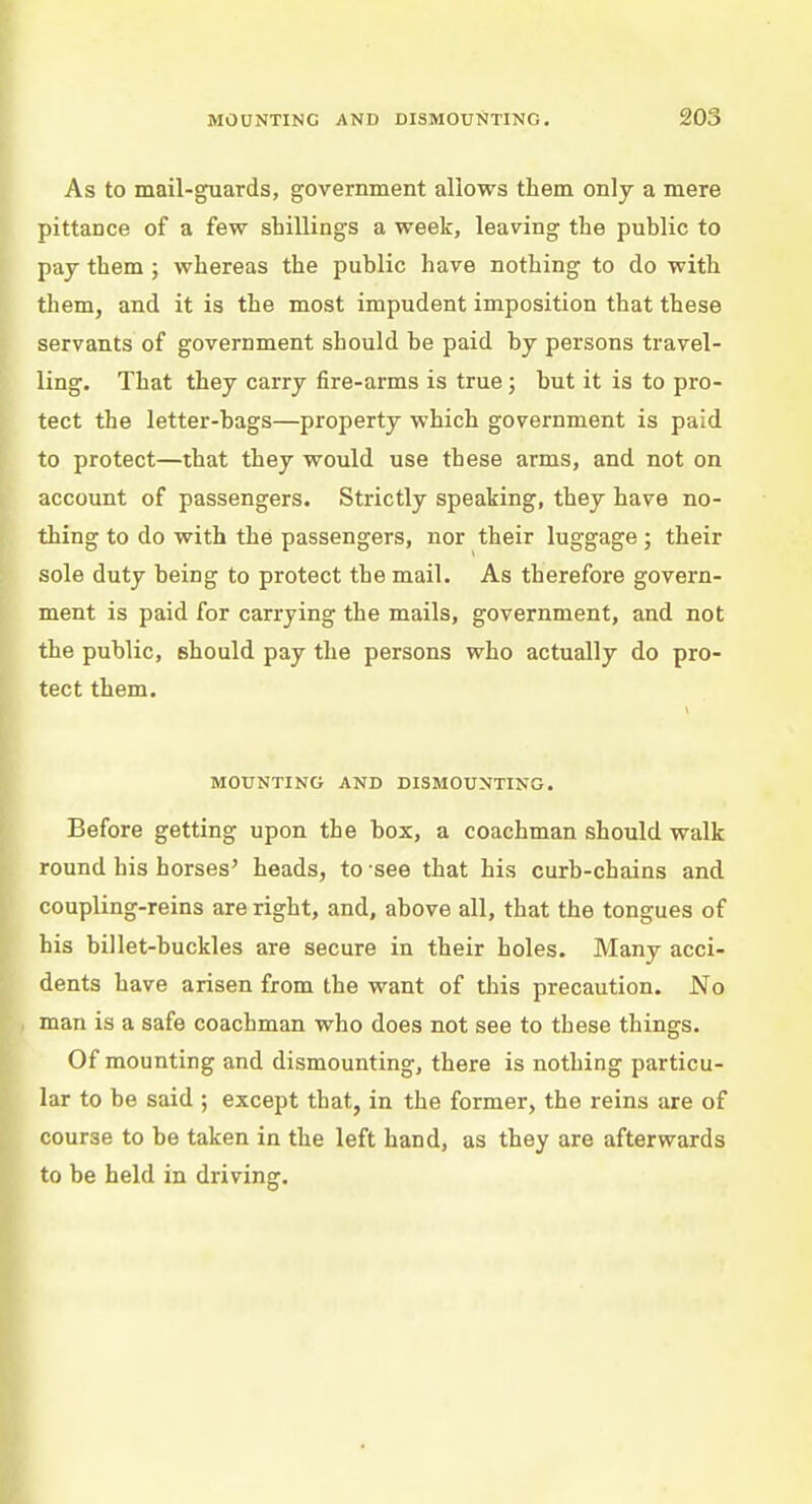 As to mail-guards, government allows them only a mere pittance of a few shillings a week, leaving the public to pay them ; whereas the public have nothing to do with them, and it is the most impudent imposition that these servants of government should be paid by persons travel- ling. That they carry fire-arms is true; but it is to pro- tect the letter-bags—property which government is paid to protect—that they would use these arms, and not on account of passengers. Strictly speaking, they have no- thing to do with the passengers, nor their luggage; their sole duty being to protect the mail. As therefore govern- ment is paid for carrying the mails, government, and not the public, should pay the persons who actually do pro- tect them. MOUNTING AND DISMOUNTING. Before getting upon the box, a coachman should walk round his horses' heads, to see that his curb-chains and coupling-reins are right, and, above all, that the tongues of his billet-buckles are secure in their holes. Many acci- dents have arisen from the want of this precaution. No man is a safe coachman who does not see to these things. Of mounting and dismounting, there is nothing particu- lar to be said ; except that, in the former, the reins are of course to be taken in the left hand, as they are afterwards to be held in driving.