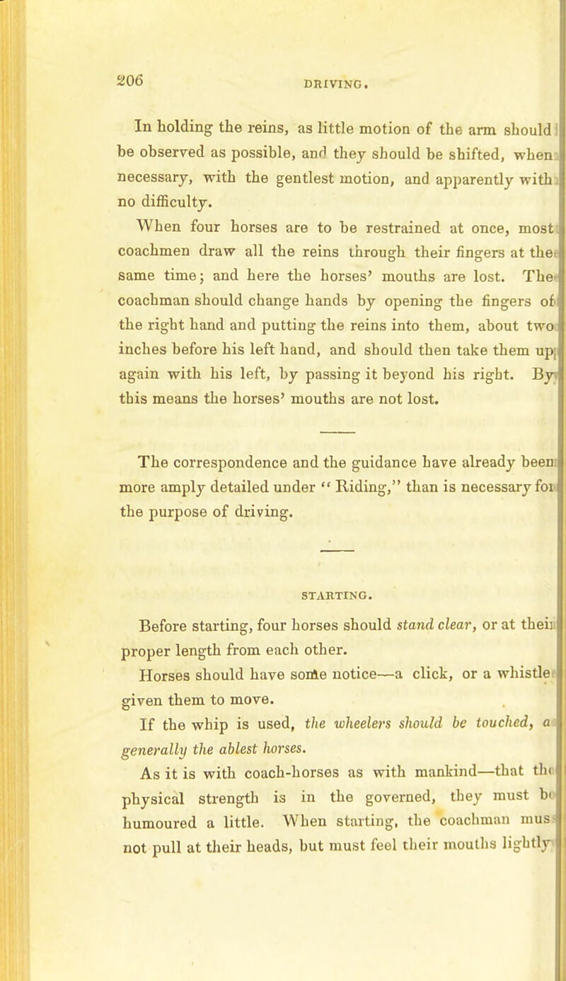 In holding the reins, as little motion of the arm should) be observed as possible, and they should be shifted, when:, necessary, with the gentlest motion, and apparently withj no difficulty. When four horses are to be restrained at once, most; coachmen draw all the reins through their fingers at the. same time; and here the horses' mouths are lost. The' coachman should change hands by opening the fingers oh the right hand and putting the reins into them, about two inches before his left hand, and should then take them up; again with his left, by passing it beyond his right. By this means the horses' mouths are not lost. The correspondence and the guidance have already beem more amply detailed under  Riding, than is necessary for the purpose of driving. STARTING. Before starting, four horses should stand clear, or at thei) proper length from each other. Horses should have some notice—a click, or a whistle given them to move. If the whip is used, the wheelers should be touched, a generally the ablest horses. As it is with coach-horses as with mankind—that tb.« physical strength is in the governed, they must b< humoured a little. When starting, the coachman musi not pull at their heads, but must feel their mouths lightly