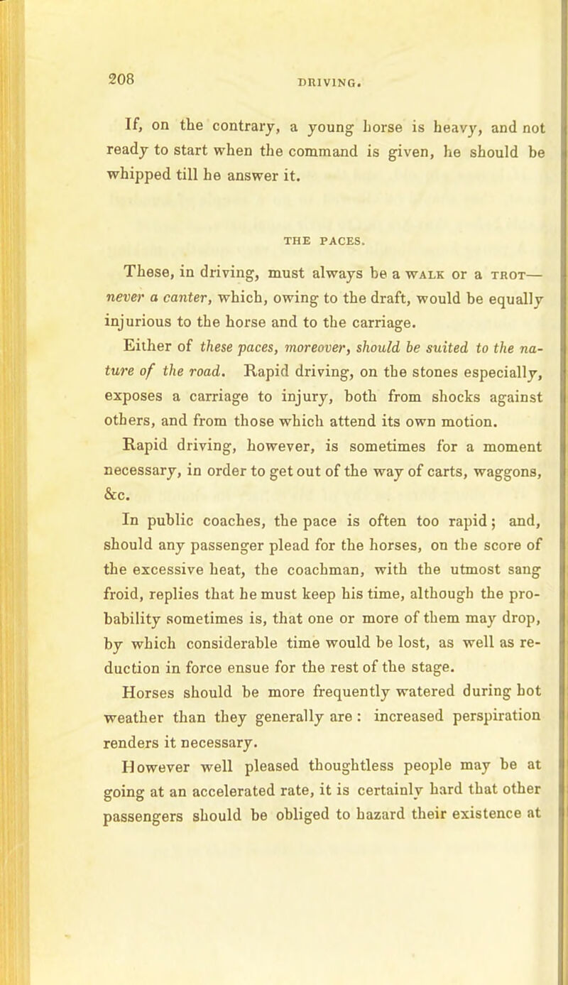 If, on the contrary, a young horse is heavy, and not ready to start when the command is given, he should be whipped till he answer it. THE PACES. These, in driving, must always be a walk or a trot— never a canter, which, owing to the draft, would be equally injurious to the horse and to the carriage. Either of these paces, moreover, should be suited to the na- ture of the road. Rapid driving, on the stones especially, exposes a carriage to injury, both from shocks against others, and from those which attend its own motion. Rapid driving, however, is sometimes for a moment necessary, in order to get out of the way of carts, waggons, &c. In public coaches, the pace is often too rapid; and, should any passenger plead for the horses, on the score of the excessive heat, the coachman, with the utmost sang froid, replies that he must keep his time, although the pro- bability sometimes is, that one or more of them may drop, by which considerable time would be lost, as well as re- duction in force ensue for the rest of the stage. Horses should be more frequently watered during hot weather than they generally are : increased perspiration renders it necessary. However well pleased thoughtless people may be at going at an accelerated rate, it is certainly hard that other passengers should be obliged to hazard their existence at