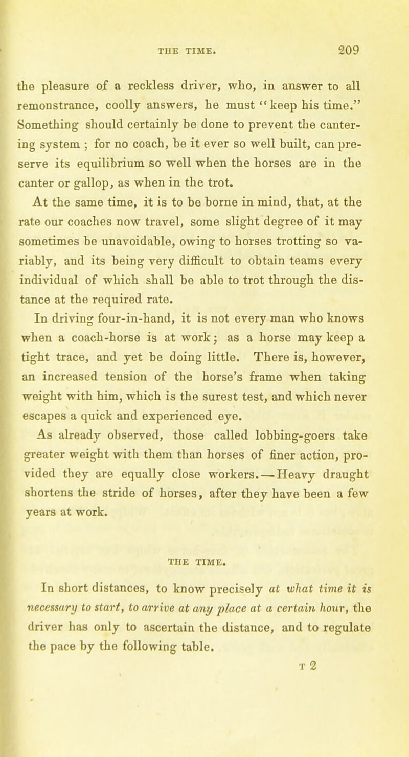 the pleasure of a reckless driver, who, in answer to all remonstrance, coolly answers, he must  keep his time. Something should certainly he done to prevent the canter- ing system ; for no coach, he it ever so well huilt, can pre- serve its equilibrium so well when the horses are in the canter or gallop, as when in the trot. At the same time, it is to he borne in mind, that, at the rate our coaches now travel, some slight degree of it may sometimes be unavoidable, owing to horses trotting so va- riably, and its being very difficult to obtain teams every individual of which shall be able to trot through the dis- tance at the required rate. In driving four-in-hand, it is not every man who knows when a coach-horse is at work; as a horse may keep a tight trace, and yet be doing little. There is, however, an increased tension of the horse's frame when taking weight with him, which is the surest test, and which never escapes a quick and experienced eye. As already observed, those called lobbing-goers take greater weight with them than horses of finer action, pro- vided they are equally close workers. —Heavy draught shortens the stride of horses, after they have been a few years at work. THE TIME. In short distances, to know precisely at what time it is necessary to start, to arrive at any place at a certain hour, the driver has only to ascertain the distance, and to regulate the pace by the following table. t 2