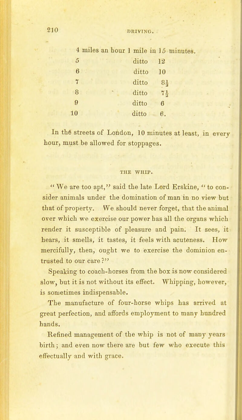 4 miles an hour 1 mile iu ] 5 minutes. 5 ditto 12 6 ditto 10 1 ditto 8£ 8  ditto 7i 9 ditto 6 10 ditto 6. In the streets of London, 10 minutes at least, in every hour, must be allowed for stoppages. THE WHIP.  We are too apt, said the late Lord Erskine,  to con- sider animals under the domination of man in no view but that of property. We should never forget, that the animal over which we exercise our power has all the organs which render it susceptible of pleasure and pain. It sees, it hears, it smells, it tastes, it feels with acuteness. How mercifully, then, ought we to exercise the dominion en- trusted to our care ? Speaking to coach-horses from the box is now considered slow, but it is not without its effect. Whipping, however, is sometimes indispensable. The manufacture of four-horse whips has arrived at great perfection, and affords employment to many hundred hands. Refined management of the whip is not of many years birth; and even now there are but few who execute this effectually and with grace.