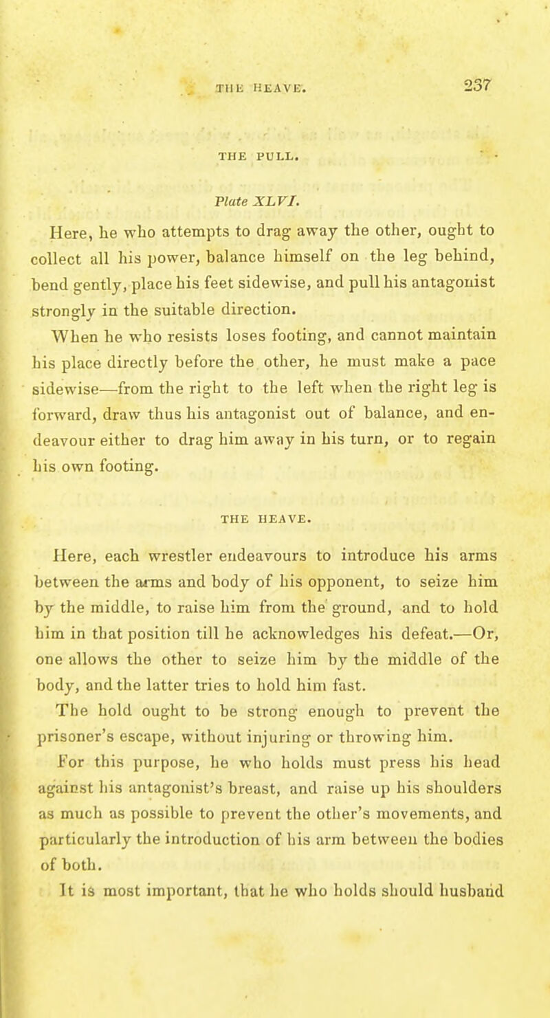 Tllli HJiAVE. THE PULL. Plate XLVI. Here, he who attempts to drag away the other, ought to collect all his power, balance himself on the leg behind, bend gently, place his feet sidewise, and pull his antagonist stronadv in the suitable direction. When he who resists loses footing, and cannot maintain his place directly before the other, he must make a pace sidewise—from the right to the left when the right leg is forward, draw thus his antagonist out of balance, and en- deavour either to drag him away in his turn, or to regain his own footing. THE HEAVE. Here, each wrestler endeavours to introduce his arms between the arms and body of his opponent, to seize him by the middle, to raise him from the ground, and to hold him in that position till he acknowledges his defeat.—Or, one allows the other to seize him by the middle of the body, and the latter tries to hold him fast. The hold ought to be strong enough to prevent the prisoner's escape, without injuring or throwing him. For this purpose, he who holds must press his head against his antagonist's breast, and raise up his shoulders as much as possible to prevent the other's movements, and particularly the introduction of his arm between the bodies of both. It is most important, that he who holds should husband