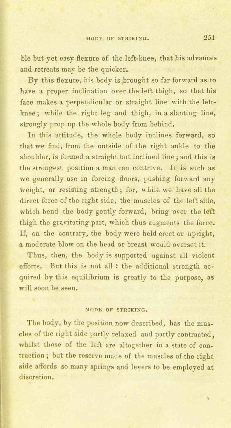 ble but yet easy flexure of the left-knee, that his advances and retreats may be the quicker. By this flexure, his body is brought so far forward as to have a proper inclination over the left thigh, so that his face makes a perpendicular or straight line with the left- knee; while the right leg and thigh, in a slanting line, strongly prop up the whole body from behind. In this attitude, the whole body inclines forward, so that we find, from the outside of the right ankle to the shoulder, is formed a straight but inclined line; and this is the strongest position a man can contrive. It is such as we generally use in forcing doors, pushing forward any weight, or resisting strength 3 for, while we have all the direct force of the right side, the muscles of the left side, which bend the body gently forward, bring over the left thigh the gravitating part, which thus augments the force. If, on the contrary, the body were held erect or upright, a moderate blow on the head or breast would overset it. Thus, then, the body is supported against all violent efforts. But this is not all : the additional strength ac- quired by this equilibrium is greatly to the purpose, as will soon be seen. MODE OF STRIKING. The body, by the position now described, has the mus- cles of the right side partly relaxed and partly contracted, whilst those of the left are altogether in a state of con- traction ; but the reserve made of the muscles of the right side affords so many springs and levers to be employed at discretion.