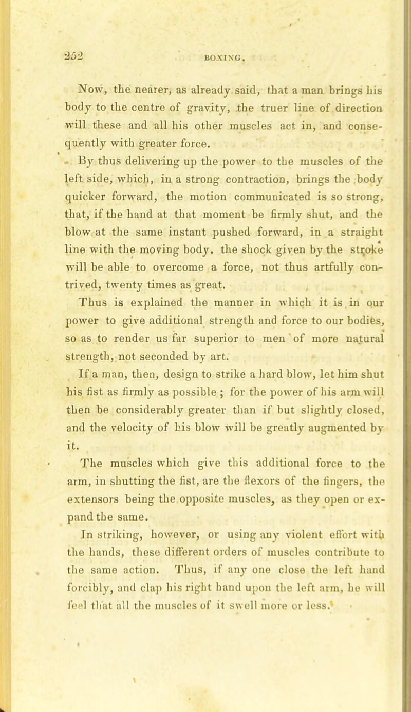 Now, the nearer, as already said, that a man brings his body to the centre of gravity, ihe truer line of direction will these and all his other muscles act in, and conse- quently with greater force. • By thus delivering up the power to the muscles of the left side, which, in a strong contraction, brings the body quicker forward, the motion communicated is so strong, that, if the hand at that moment be firmly shut, and the blow at the same instant pushed forward, in a straight line with the moving body, the shock given by the stroke will be able to overcome a force, not thus artfully con- trived, twenty times as great. Thus is explained the manner in which it is . in o.ur power to give additional strength and force to our bodies, so as to render us far superior to men' of more natural strength, not seconded by art. If a man, then, design to strike a hard blow, let him shut his fist as firmly as possible ; for the power of his arm will then be considerably greater than if but slightly closed, and the velocity of his blow will be greatly augmented by it. The muscles which give this additional force to the arm, in shutting the fist, are the flexors of the fingers, the extensors being the opposite muscles, as they open or ex- pand the same. In striking, however, or using any violent efibrt with the hands, these different orders of muscles contribute to the same action. Thus, if any one close the left hand forcibly, and clap his right band upon the left arm, he will feel that all the muscles of it swell more or less.*