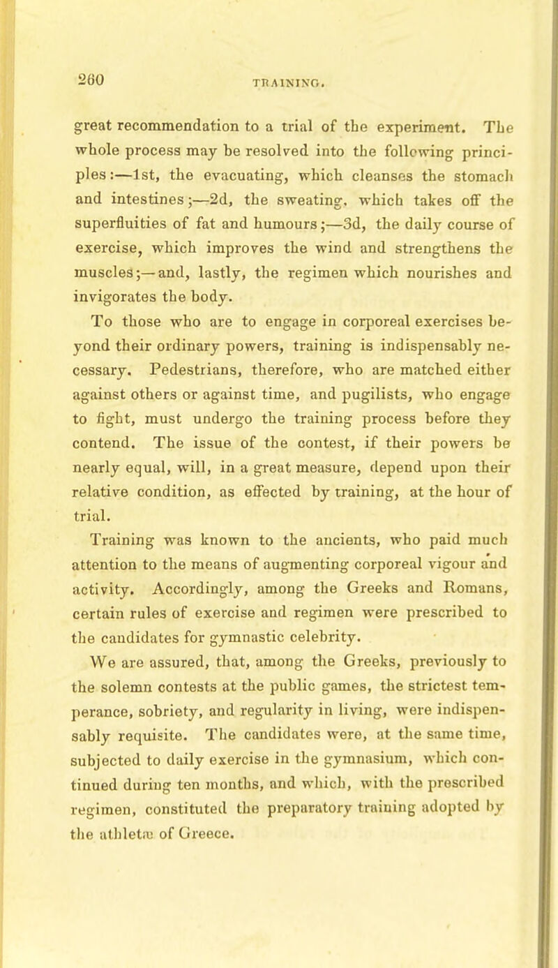 great recommendation to a trial of the experiment. The whole process may he resolved into the following princi- ples :—1st, the evacuating, which cleansos the stomach and intestines;—2d, the sweating, which takes off the superfluities of fat and humours;—3d, the daily course of exercise, which improves the wind and strengthens the muscles;—and, lastly, the regimen which nourishes and invigorates the body. To those who are to engage in corporeal exercises be- yond their ordinary powers, training is indispensably ne- cessary. Pedestrians, therefore, who are matched either against others or against time, and pugilists, who engage to fight, must undergo the training process before they contend. The issue of the contest, if their powers be nearly equal, will, in a great measure, depend upon their relative condition, as effected by training, at the hour of trial. Training was known to the ancients, who paid much attention to the means of augmenting corporeal vigour and activity. Accordingly, among the Greeks and Romans, certain rules of exercise and regimen were prescribed to the candidates for gymnastic celebrity. We are assured, that, among the Greeks, previously to the solemn contests at the public games, the strictest tem- perance, sobriety, and regularity in living, were indispen- sably requisite. The candidates were, at the same time, subjected to daily exercise in the gymnasium, which con- tinued during ten months, and which, with the prescribed regimen, constituted the preparatory training adopted Ivy the athletiu of Greece.