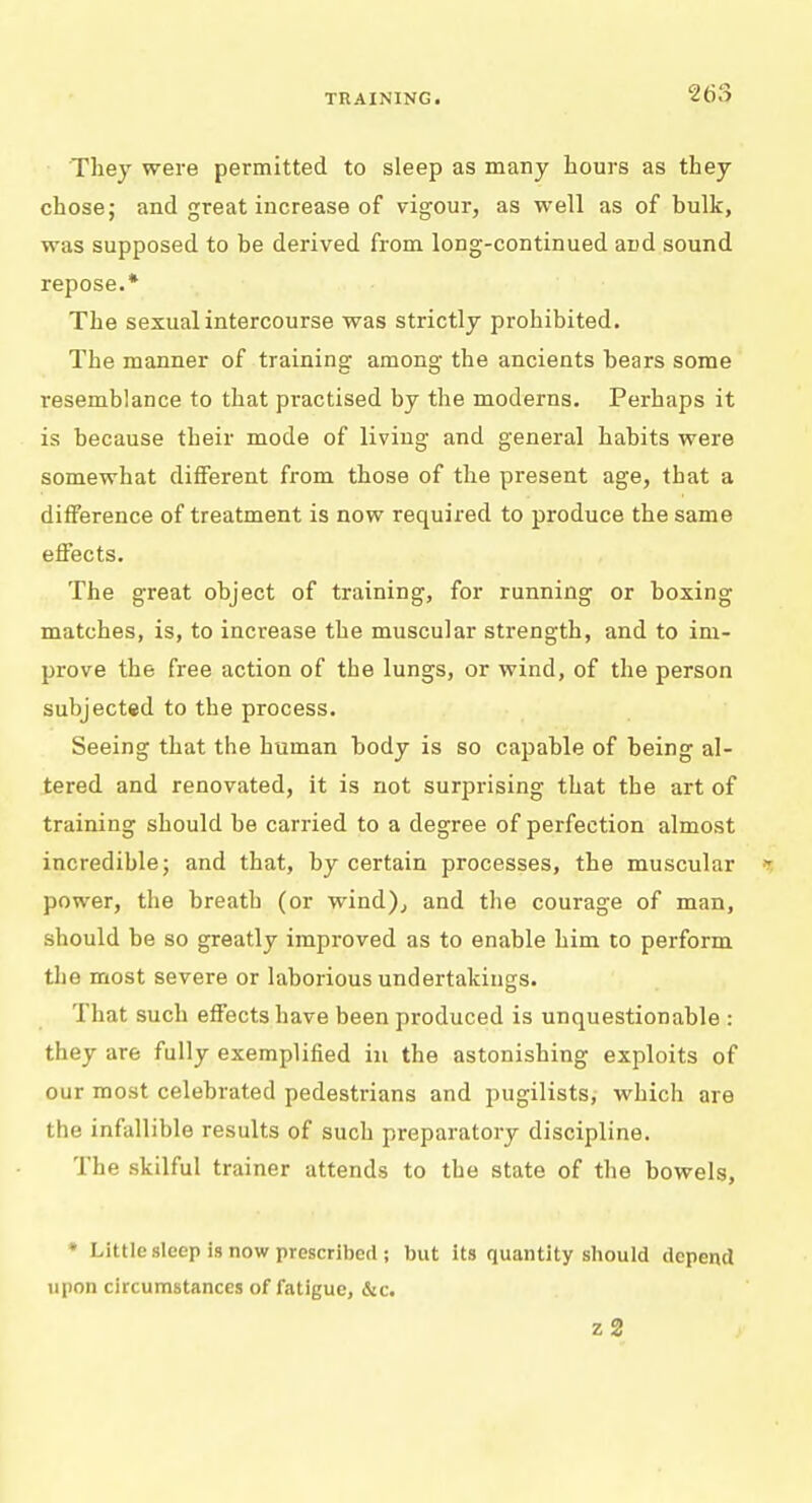 They were permitted to sleep as many hours as they chose; and great increase of vigour, as well as of bulk, was supposed to be derived from long-continued and sound repose.* The sexual intercourse was strictly prohibited. The manner of training among the ancients bears some resemblance to that practised by the moderns. Perhaps it is because their mode of living and general habits were somewhat different from those of the present age, that a difference of treatment is now required to produce the same effects. The great object of training, for running or boxing matches, is, to increase the muscular strength, and to im- prove the free action of the lungs, or wind, of the person subjected to the process. Seeing that the human body is so capable of being al- tered and renovated, it is not surprising that the art of training should be carried to a degree of perfection almost incredible; and that, by certain processes, the muscular i power, the breath (or wind), and the courage of man, should be so greatly improved as to enable him to perform the most severe or laborious undertakings. That such effects have been produced is unquestionable : they are fully exemplified in the astonishing exploits of our most celebrated pedestrians and pugilists, which are the infallible results of such preparatory discipline. The skilful trainer attends to the state of the bowels, * Little sleep is now proscribed ; but its quantity should depend upon circumstances of fatigue, &c. z2