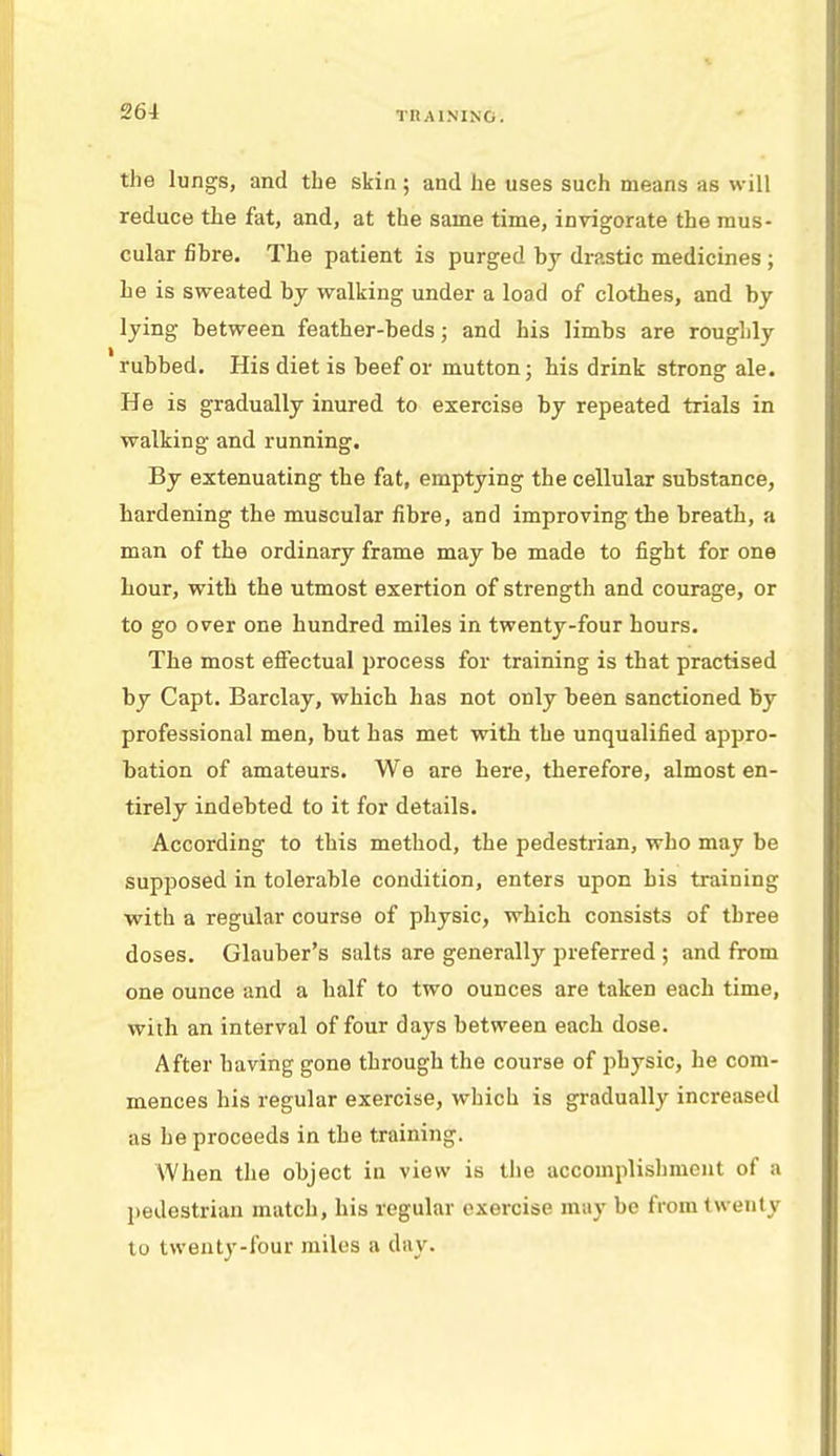 the lungs, and the skin ; and he uses such means as will reduce the fat, and, at the same time, invigorate the mus- cular fibre. The patient is purged by drastic medicines; he is sweated by walking under a load of clothes, and by lying between feather-beds; and his limbs are roughly rubbed. His diet is beef or mutton; bis drink strong ale. He is gradually inured to exercise by repeated trials in walking and running. By extenuating the fat, emptying the cellular substance, hardening the muscular fibre, and improving the breath, a man of the ordinary frame may be made to fight for one hour, with the utmost exertion of strength and courage, or to go over one hundred miles in twenty-four hours. The most effectual process for training is that practised by Capt. Barclay, which has not only been sanctioned by professional men, but has met with the unqualified appro- bation of amateurs. We are here, therefore, almost en- tirely indebted to it for details. According to this method, the pedestrian, who may be supposed in tolerable condition, enters upon his training with a regular course of physic, which consists of three doses. Glauber's salts are generally preferred ; and from one ounce and a half to two ounces are taken each time, with an interval of four days between each dose. After having gone through the course of physic, he com- mences his regular exercise, which is gradually increased as he proceeds in the training. When the object in view is the accomplishment of a pedestrian match, his regular exercise may be from twenty to twenty-four miles a day.