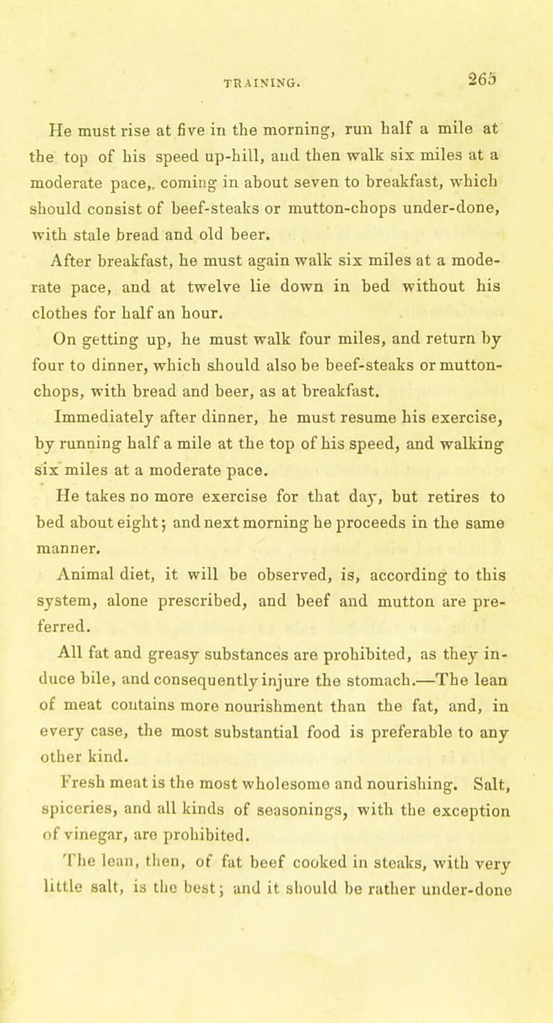 He must rise at five in the morning, run half a mile at the top of his speed up-hill, and then walk six miles at a moderate pace,, coming in about seven to breakfast, which should consist of beef-steaks or mutton-chops under-done, with stale bread and old beer. After breakfast, he must again walk six miles at a mode- rate pace, and at twelve lie down in bed without his clothes for half an hour. On getting up, he must walk four miles, and return by four to dinner, which should also be beef-steaks or mutton- chops, with bread and beer, as at breakfast. Immediately after dinner, he must resume his exercise, by running half a mile at the top of his speed, and walking six miles at a moderate pace. He takes no more exercise for that day, but retires to bed about eight; and next morning be proceeds in the same manner. Animal diet, it will be observed, is, according to this system, alone prescribed, and beef and mutton are pre- ferred. All fat and greasy substances are prohibited, as they in- duce bile, and consequentlyinjure the stomach.—The lean of meat contains more nourishment than the fat, and, in every case, the most substantial food is preferable to any other kind. Fresh meat is the most wholesome and nourishing. Salt, spiceries, and all kinds of seasonings, with the exception of vinegar, are prohibited. The lean, then, of fat beef cooked in steaks, with very little salt, is the best; and it should be rather under-done