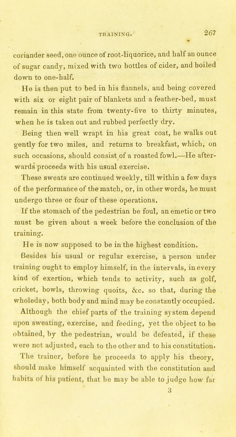 coriander seed, one ounce of root-liquorice, and half an ounce of sugar candy, mixed with two hottles of cider, and boiled down to one-half. He is then put to bed in his flannels, and being covered with six or eight pair of blankets and a feather-bed, must remain in this state from twenty-five to thirty minutes, when he is taken out and rubbed perfectly dry. Being then well wrapt in his great coat, he walks out gently for two miles, and returns to breakfast, which, on such occasions, should consist of a roasted fowl.—He after- wards proceeds with his usual exercise. These sweats are continued weekly, till within a few days of the performance of the match, or, in other words, he must undergo three or four of these operations. If the stomach of the pedestrian be foul, an emetic or two must be given about a week before the conclusion of the training. He is now supposed to be in the highest condition. Besides his usual or regular exercise, a person under training ought to employ himself, in the intervals, in every kind of exertion, which tends to activity, such as golf, cricket, bowls, throwing quoits, &c. so that, during the wholeday, both body and mind may be constantly occupied. Although the chief parts of the training system depend upon sweating, exercise, and feeding, yet the object to be obtained, by the pedestrian, would be defeated, if these were not adjusted, each to the other and to his constitution. The trainer, before he proceeds to apply his theory, should make himself acquainted with the constitution and habits of his patient, that lie may be able to judge how far 3