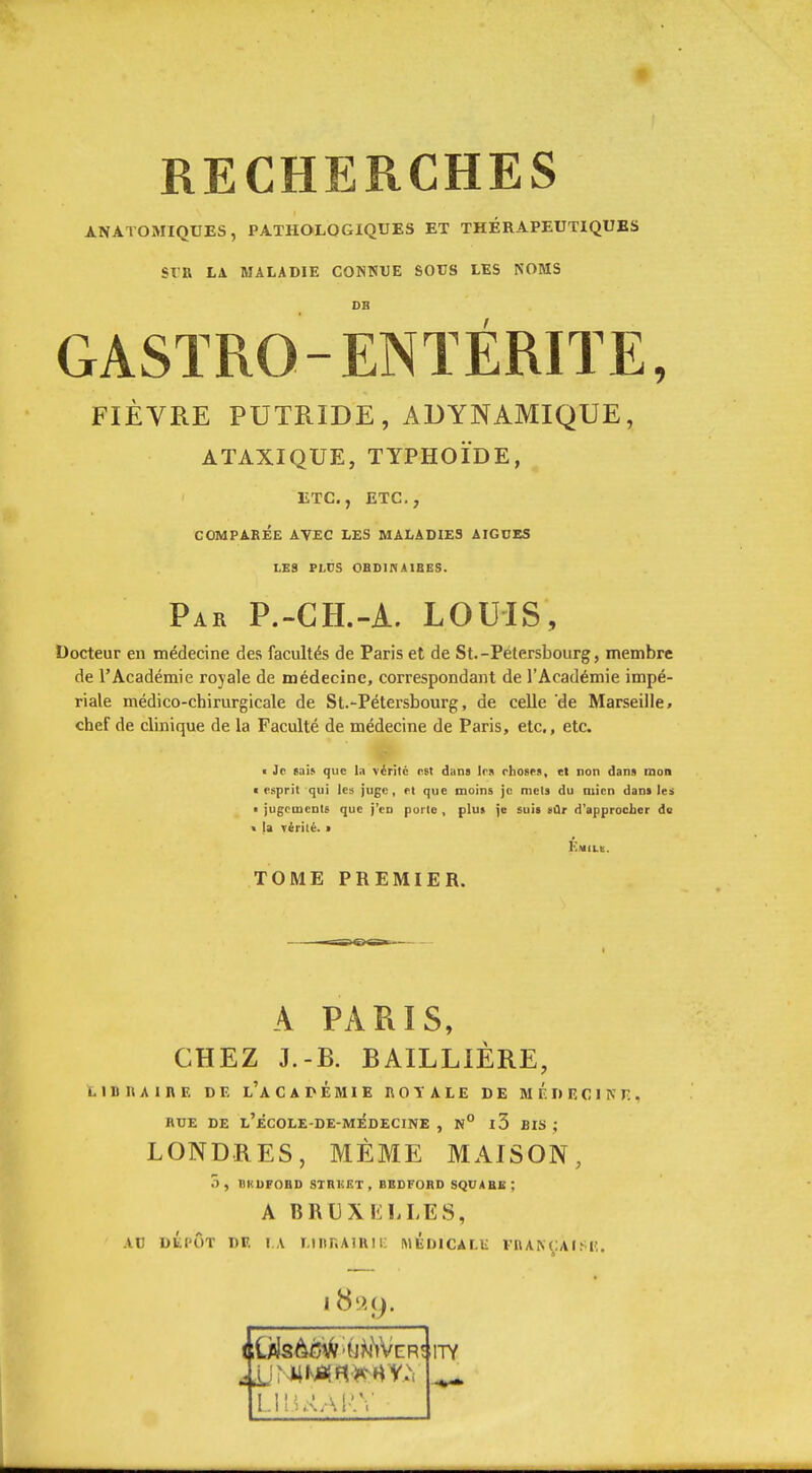 RECHERCHES ANATOiMIQUES, PATHOLOGIQUES ET THÉRAPEUTIQUES SIR LA MALADIE CONSUE SOCS LES NOMS OB GASÏRO-ENTÉRITE, FIÈVRE PUTRIDE, ADYNAMIQUE, ATAXIQUE, TYPHOÏDE, ETC., ETC., COMPARÉE AVEC LES MALADIES AIGDES LES PLCS OBDINAIBES. Par P.-GH.-A. LOUIS, Docteur en médecine des facultés de Paris et de St.-Pétersbourg, membre de l'Académie royale de médecine, correspondant de l'Académie impé- riale médico-chirurgicale de St.-Pétersbourg, de celle de Marseille, chef de clinique de la Faculté de médecine de Paris, etc., etc. t Je tah que la vérité est dans Ira rhosM, et non dans mon I esprit qui les juge, et que moins je mets du mien dam les ■ jugements que j'en porto , plu» je suis vûr d'approcher de < la Térité. • TOME PREMIER. A PARIS, CHEZ J.-B. BAILLIÈRE, LIBRAIRE DE l'a C A D É MI E ROYALE DE MÉDECINE, RUE DE l'eCOLE-DE-MÉDECINE , N° 13 BIS ; LONDRES, MÊME MAISON, 3, DKUFOBD STRKF.T, BBDFORD SQUABE; A BRUXliLLES, AC DÉPÔT DE I.A LIRRAIRIi: IMÉDICàLU FRANÇAISlî.