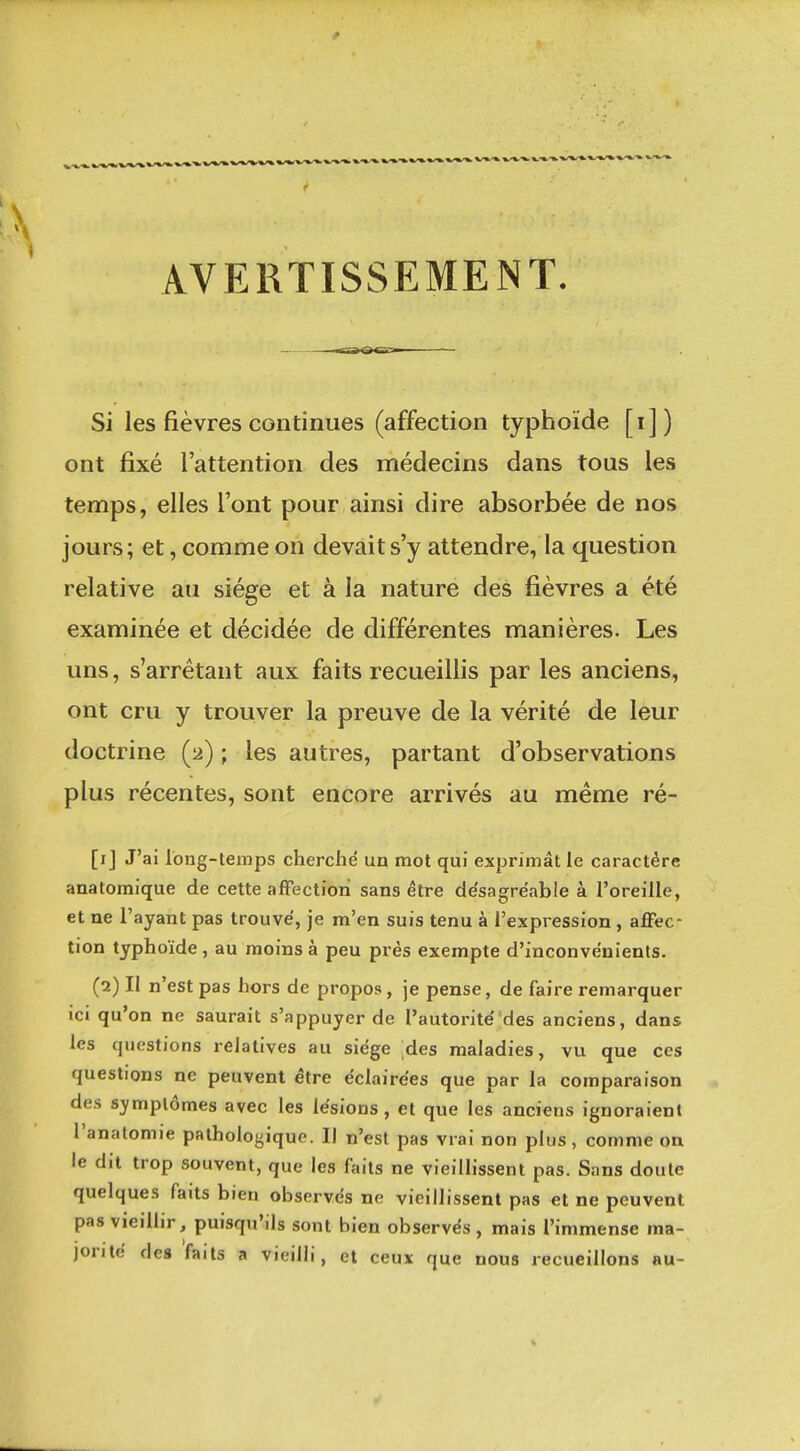 AVERTISSEMENT. Si les fièvres continues (affection typhoïde [i]) ont fixé l'attention des médecins dans tous les temps, elles l'ont pour ainsi dire absorbée de nos jours; et, comme on devait s'y attendre, la question relative au siège et à la nature des fièvres a été examinée et décidée de différentes manières. Les uns, s'arrétant aux faits recueillis par les anciens, ont cru y trouver la preuve de la vérité de leur doctrine (2) ; les autres, partant d'observations plus récentes, sont encore arrivés au même ré- [ij J'ai long-temps cherché un mot qui exprimât le caractère anatomique de cette affection sans être de'sagréable à l'oreille, et ne l'ayant pas trouvé, je m'en suis tenu à l'expression , aflfec- tion typhoïde , au moins à peu près exempte d'inconvénients. (2) II n'est pas hors de propos, je pense, de faire remarquer ICI qu'on ne saurait s'appuyer de l'autorité des anciens, dans les questions relatives au siège des maladies, vu que ces questions ne peuvent être éclairées que par la comparaison des symptômes avec les lésions, et que les anciens ignoraient l'analomie pathologique. Il n'est pas vrai non plus, comme on le dit trop souvent, que les faits ne vieillissent pas. Sans doute quelques faits bien observés ne vieillissent pas et ne peuvent pas vieillir, puisqu'ils sont bien observés, mais l'immense ma- jonté des faits a vieilli, et ceux que nous recueillons au-