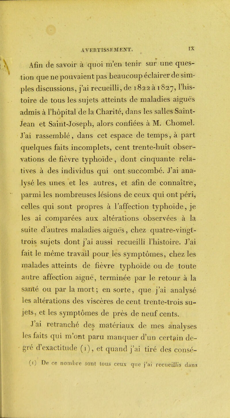 Afin cie savoir à quoi m'en tenir sur une ques- tion que ne pouvaient pas beaucoup éclairer de sim- ples discussions, j'ai recueilli, de 1822 à 1827, l'his- toire de tous les sujets atteints de maladies aiguës admis à l'hôpital de la Charité, dans les salles Saint- Jean et Saint-Joseph, alors confiées à M. Chomel. J'ai rassemblé, dans cet espace de temps, à part quelques faits incomplets, cent trente-huit obser- vations de fièvre typhoïde, dont cinquante rela- tives à des individus qui ont succombé. J'ai ana- lysé les unes et les autres, et afin de connaître, parmi les nombreuses lésions de ceux qui ont péri^ celles qui sont propres à l'affection typhoïde, je les ai comparées aux altérations observées à la suite d'autres maladies aiguës, chez quatre-vingt- trois sujets dont j'ai aussi recueilli l'histoire. J'ai fait le même travail pour les symptômes, chez les malades atteints de fièvre typhoïde ou de toute autre affection aiguë, terminée par le retour à la santé ou par la mort; en sorte, que j'ai analysé les altérations des viscères de cent trente-trois su- jets, et les symptômes de près de neuf cents. J'ai retranché des matériaux de mes analyses les faits qui m'ont paru manquer d'un cert^iin de- gré d'exactitude (1), et quand j'ai tiré des consé- (1) De ce nombre sont tous ceux que j'ai recueillis dans