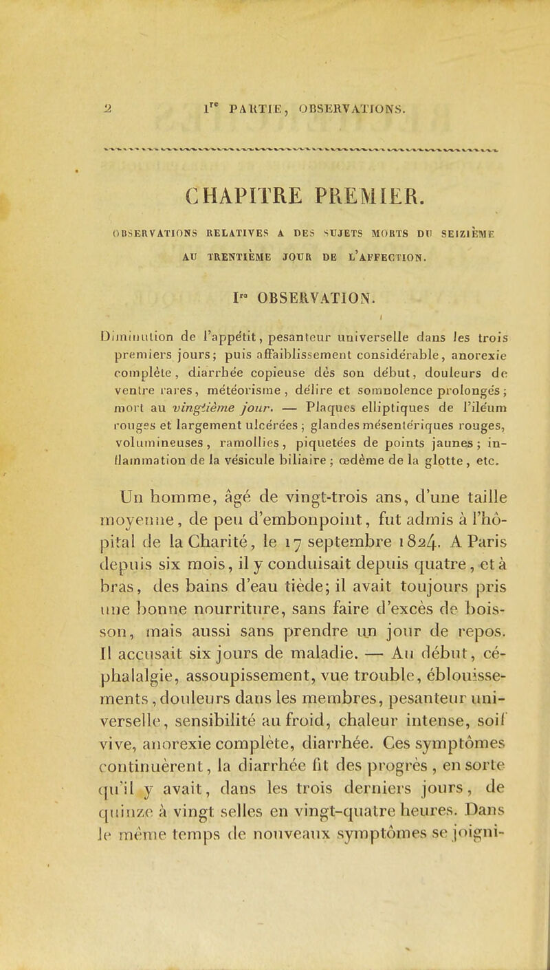 CHAPITRE PREMIER. OBSERVATIONS RELATIVES A DES SUJETS MORTS DU SEIZIEME AU TRENTIÈME JOUR DE l'afFECTION. I OBSERVATION. Diiniiiulion de l'appétit, pesanteur uaiverselle dans les trois premiers jours; puis affaiblissement considérable, anorexie complète, diarrhée copieuse dès son début, douleurs de venlre rares, météorisine , délire et somnolence prolongés ; mort au vingtième Jour. — Plaques elliptiques de l'ileum rouges et largement ulcérées ; glandes mésentériques rouges, volumineuses, ramollies, piquetées de points jaunes; in- flammation de la vésicule biliaire ; œdème de la glotte , etc. Un homme, âgé de vingt-trois ans, d'une taille moyenne, de peu d'embonpoint, fut admis à l'hô- pital de la Charité, le 17 septembre 1824. A Paris depuis six mois, il y conduisait depuis quatre, et à bras, des bains d'eau tiède; il avait toujours pris une bonne nourriture, sans faire d'excès de bois- son, mais aussi sans prendre un jour de repos. Il accusait six jours de maladie. — Au début, cé- phalalgie, assoupissement, vue trouble, éblouisse- ments , douleurs dans les membres, pesanteur uni- verselle, sensibilité au froid, chaleur intense, soif vive, anorexie complète, diarrhée. Ces symptômes continuèrent, la diarrhée fit des progrès , en sorte (pril y avait, dans les trois derniers jours, de quinze à vingt selles en vingt-quatre heures. Dans le même temps de nouveaux symptômes se joigni-