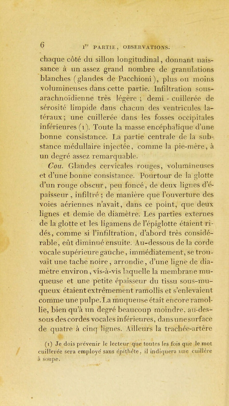 chaque côté du sillon longitudinal, donnant nais- sance à un assez grand nombre de granulations blanches (glandes de Pacchioni), plus ou moins volumineuses dans cette partie. Infiltration sous- arachnoïdienne très légère ; demi - cuillerée de sérosité limpide dans chacun des ventricules la- téraux; une cuillerée dans les fosses occiyjitales inférieures (i). Toute la masse encéphalique d'une bonne consistance. La partie centrale de la sub- stance médullaire injectée, comme la pie-mère, à un degré assez remarquable. Cou. Glandes cervicales rouges, volumineuses et d'une bonne consistance. Pourtour de la glotte d'un rouge obscur, peu foncé, de deux lignes d'é- paisseur , infiltré ; de manière que l'ouverture des voies aériennes n'avait, dans ce point, que deux lignes et demie de diamètre. Les parties externes de la glotte et les ligamens de l'épigîotte étaient ri- dés, comme si l'infiltration, d'abord très considé- rable, eût diminué ensuite. Au-dessous de la corde vocale supérieure gauche, immédiatement, se trou- vait une tache noire, arrondie, d'une ligne de dia- mètre environ, vis-à-vis laquelle la membrane mu- queuse et une petite épaisseur du tissu sous-mu- queux étaient extrêmement ramollis et s'enlevaient comme une pulpe. La muqueuse était encore ramol- lie, bien qu'à un degré beaucoup moindre, au-des- sous des cordes vocales inférieures, dans une surface de quatre à cinq lignes. Ailleurs la trachée-artère (i) Je dois prévenir le lecteur que toutes les lois que le mot cuillerée sera employé sans épillicle, il indiquera une cuillère à soupe.