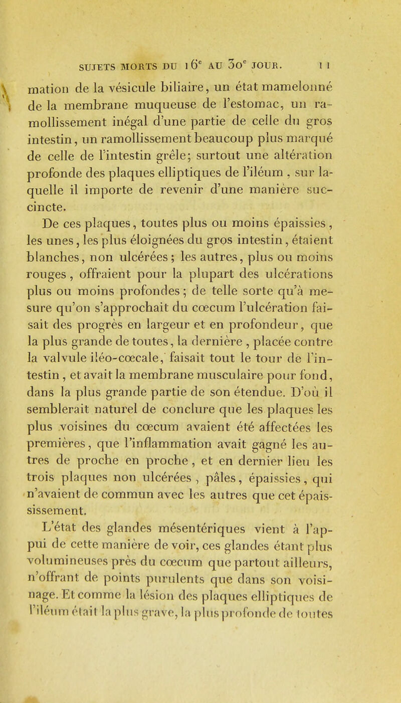 mation de la vésicule biliaire, un état mamelonné de la membrane muqueuse de l'estomac, un ra- mollissement inégal d'une partie de celle du gros intestin, un ramollissement beaucoup plus marqué de celle de l'intestin grêle; surtout une altération profonde des plaques elliptiques de l'iléura , sur la- quelle il importe de revenir d'une manière suc- cincte. De ces plaques, toutes plus ou moins épaissies , les unes, les plus éloignées du gros intestin, étaient blanches, non ulcérées ; les autres, plus ou moins rouges, offraient pour la plupart des ulcérations plus ou moins profondes ; de telle sorte qu'à me- sure qu'on s'approchait du cœcum l'ulcération fai- sait des progrès en largeur et en profondeur, que la plus grande de toutes, la dernière , placée contre la valvule iléo-cœcale, faisait tout le tour de Tin- testin, et avait la membrane musculaire pour fond, dans la plus grande partie de son étendue. D'où il semblerait naturel de conclure que les plaques les plus voisines du cœcum avaient été affectées les premières, que l'inflammation avait gagné les au- tres de proche en proche, et en dernier lieu les trois plaques non ulcérées , pâles, épaissies, qui n'avaient de commun avec les autres que cet épais- sissement. L'état des glandes mésentériques vient à l'ap- pui de cette manière de voir, ces glandes étant plus volumineuses près du cœcum que partout ailleurs, n'offrant de points purulents que dans son voisi- nage. Et comme la lésion des plaques elhptiques de i'iléum était la plus grave, la plus profonde de tontes