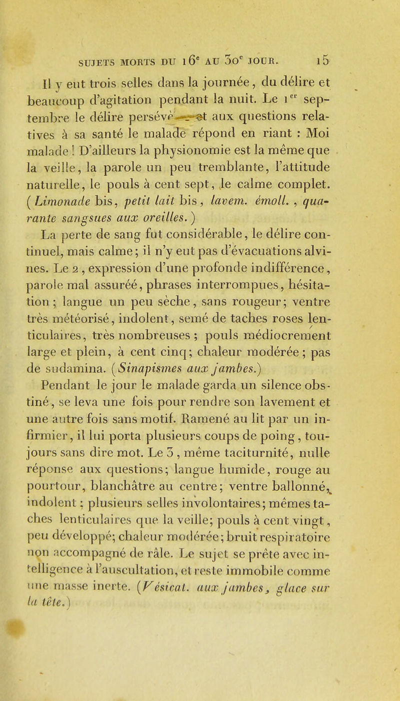 Il y eut trois selles clans la journée, du délire et beaucoup d'agitation pendant la nuit. Le i sep- tembre le délire persévp—.-^ aux questions rela- tives à sa santé le malade répond en riant : Moi malade ! D'ailleurs la physionomie est la même que la veille, la parole un peu tremblante, l'attitude naturelle, le pouls à cent sept, le calme complet. (Limonade bis, petit lait bis, lavem. émoll. , qua- rante sangsues aux oreilles. ) La perte de sang fut considérable, le délire con- tinuel, mais calme ; il n'y eut pas d'évacuations alvi- nes. Le 2 , expression d'une profonde indifférence, parole mal assuréé, phrases interrompues, hésita- tion ; langue un peu sèche, sans rougeur; ventre très météorisé, indolent, semé de taches roses len- ticulaires, très nombreuses ; pouls médiocrement large et plein, à cent cinq; chaleur modérée ; pas de sudamina. [Sinapismes aux jambes.) Pendant le jour le malade garda un silence obs- tiné, se leva une fois pour rendre son lavement et une autre fois sans motif. Ramené au lit par un in- firmier, il lui porta plusieurs coups de poing, tou- jours sans dire mot. Le 3 , même taciturnité, nulle réponse aux questions; langue humide, rouge au pourtour, blanchâtre au centre; ventre ballonné,^ indolent ; plusieurs selles involontaires; mêmes ta- ches lenticulaires que la veille; pouls à cent vingt, peu développé; chaleur modérée; bruit respiratoire non accompagné de râle. Le sujet se prête avec in- felligence à l'auscultation, et reste immobile comme une niasse inerte. [Vésicat. aux jambes, glace sur la tête.)