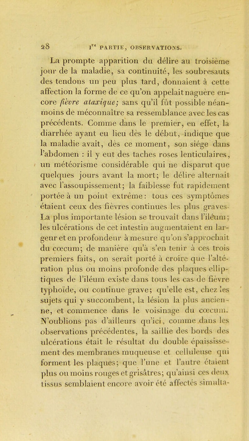 La prompte apparition du délire au troisième jour de la maladie, sa continuité, les soubresauts des tendons un peu plus tard, donnaient à cette affection la forme de ce qu'on appelait naguère en- core fièvre ataxifjae; sans qu'il fût possible néan- moins de méconnaître sa ressemblance avec les cas précédents. Comme dans le premier, en effet, la diarrhée ayant eu lieu dès le début, indique que la maladie avait, dès ce moment, son siège dans l'abdomen : il y eut des taches roses lenticulaires, ' un météorisme considérable qui ne disparut que quelques jours avant la mort; le délire alternait avec l'assoupissement; la faiblesse fut rapidement portée à un point extrême : tous ces symptômes étaient ceux des fièvres continues les plus graves- La plus importante lésion se trouvait dans l'iléura; les ulcérations de cet intestin augmentaient en lar- geur et en profondeur à mesure qu'on s'approchait du coecum; de manière qu'à s'en tenir à ces trois premiers faits, on serait porté à croire que l'alté- ration plus ou moins profonde des plaques ellip- tiques de l'iléum existe dans tous les cas de fièvre typhoïde, ou continue grave; qu'elle est, chez les sujets qui y succombent, la lésion la plus ancien- ne, et commence dans le voisinage du cœcum. N'oublions pas d'ailleurs qu'ici, comme dans les observations précédentes, la saiUie des bords des ulcérations était le résultat du double épaississe- ment des membranes muqueuse et celluleuse qui forment les plaques; que Tune et l'autre étaient plus ou moins rouges et grisâtres; qu'ainsi ces deux tissus semblaient encore avoir été affectes simiilla-