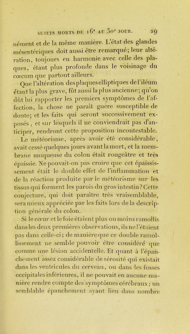 iiéraent et de la même manière. L'état des glandes mésentériqiies doit aussi être remarqué; leur alté- ration, toujours en harmonie avec celle des pla- ques, étant plus profonde dans le voisinage du cœcum que partout ailleurs. Que l'altération des plaques elliptiques del'iléum étant la plus grave, fût aussi la plus ancienne; qu'on dût lui rapporter les premiers symptômes de l'af- fection, la chose ne paraît guère susceptible de doute; et les faits qui seront successivement ex- posés , et sur lesquels il ne conviendrait pas d'an- ticiper, rendront cette proposition incontestable. Le météorisme, après avoir été considérable, avait cessé quelques jours avant la mort, et la mem- brane muqueuse du colon était rougeâtre et très épaissie. Ne pouvait-on pas croire que cet épaissis- sement était le double effet de l'inflammation et de la réaction produite par le météorisme sur les tissus qui forment les parois du gros intestin? Cette conjecture, qui doit paraître très vraisemblable, sera mieux appréciée par les faits lors delà descrip- tion générale du colon. Si le cœur et le foie étaient plus ou moins ramollis dans les deux premières observations, i is ne l'étaient pas dans celle-ci; de manière que ce double ramol- lissement ne semble pouvoir être considéré que comme une lésion accidentelle. Et quant à l'épah- chement assez considérable de sérosité qui existait dans les ventricules du cerveau, ou dans les fosses occipitales inférieures, il ne pouvait en aucune ma- nière rendre compte des symptômes cérébraux ; un semblable épanchement ayant lieu dans nombre