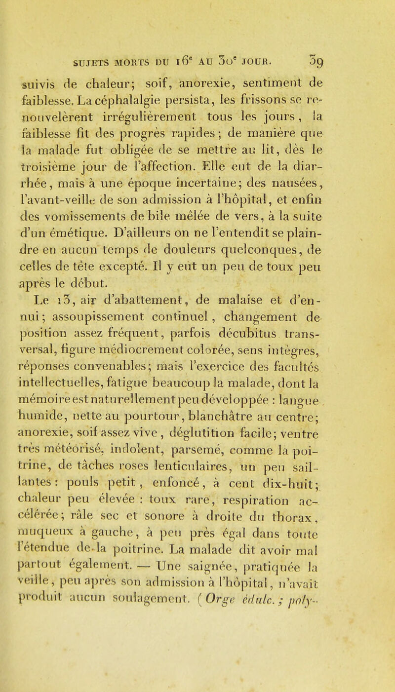 suivis de chaleur; soif, anorexie, sentiment de faiblesse. La céphalalgie persista, les frissons se re- nouvelèrent irrégulièrement tous les jours, la faiblesse fit des progrès rapides ; de manière que la malade fut obligée de se mettre au lit, dès le troisième jour de l'affection. Elle eut de la diar- rhée, mais à une époque incertaine; des nausées, lavant-veille de son admission à l'hôpital, et enfin des vomissements débile mêlée de vers, à la suite d'un émétique. D'ailleurs on ne l'entendit se plain- dre en aucun temps de douleurs quelconques, de celles de téte excepté. Il y eut un peu de toux peu après le début. Le î3, air d'abattement, de malaise et d'en- nui ; assoupissement continuel, changement de position assez fréquent, parfois décubitus trans- versal, figure médiocrement colorée, sens intègi^es, réponses convenables; mais l'exercice des facultés intellectuelles, fatigue beaucoup la malade, dont la mémoire est naturellement peu développée : langue , humide, nette au pourtour, blanchâtre au centre; anorexie, soif assez vive , déglutition facile; ventre très météorisé, indolent, parsemé, comme la poi- trine, de tâches roses lenticulaires, un peu sail- lantes : pouls petit, enfoncé, à cent dix-huit; chaleur peu élevée : toux rare, respiration ac- célérée; râle sec et sonore à droite du thorax, muqueux à gauche, à peu près égal dans toute l'étendue de-la poitrine. La malade dit avoir mal partout également. — Une saignée, pratiquée la veille, peu après son admission à l'hôpital, n'avait produit aucun soulagement. ( Orge édulc. ; poly-