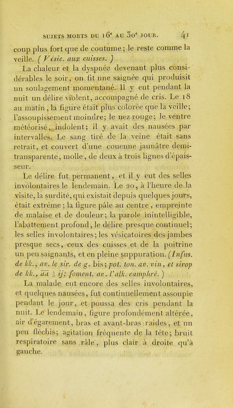 coup plus fort que de coutume ; le reste comme la veille. ( Vésic. aux caisses. ) La chaleur et la dyspnée devenant plus consi- dérables le soir, on fit une saignée qui produisit un soulagement momentané. Il y eut pendant la nuit un délire violent, accompagné de cris. Le 18 au matin , la figure était plus colorée que la veille; l'assoupissement moindre; le nez rouge; le ventre météorisé,.indolent; il y avait des nausées par intervalles. Le sansj tiré de la veine était sans retrait, et couvert d'une couenne jaunâtre demi- transparente, molle, de deux à trois lignes d'épais- seur. Le délire fut permanent, et il y eut des selles involontaires le lendemain. Le 20, à l'heure de la visite, la surdité, qui existait depuis quelques jours, était extrême ; la figure pâle au centre , empreinte de malaise et de douleur; la parole inintelligible, l'abattement profond, le délire presque continuel; les selles involontaires; les vésicatoires des jambes presque secs, ceux des cuisses et de la poitrine un peu saignants, et en pleine suppuration. (Infas. de kk., av. le sir. de g. bis; jyot. ion. av. vin, et sirop de kk.j ad l ij; foment. av. L'alk. camphré. ) La malade, eut encore des selles involontaires, et quelques nausées, fut continuellement assoupie pendant le jour, et poussa des cris pendant la nuit. Le lendemain, hgure profondément altérée, air d'égarement, bras et avant-bras raides, et im peu fléchis; agitation fréquente de la tête; bruit respiratoire sans râle, plus clair à droite qu'à gauche.