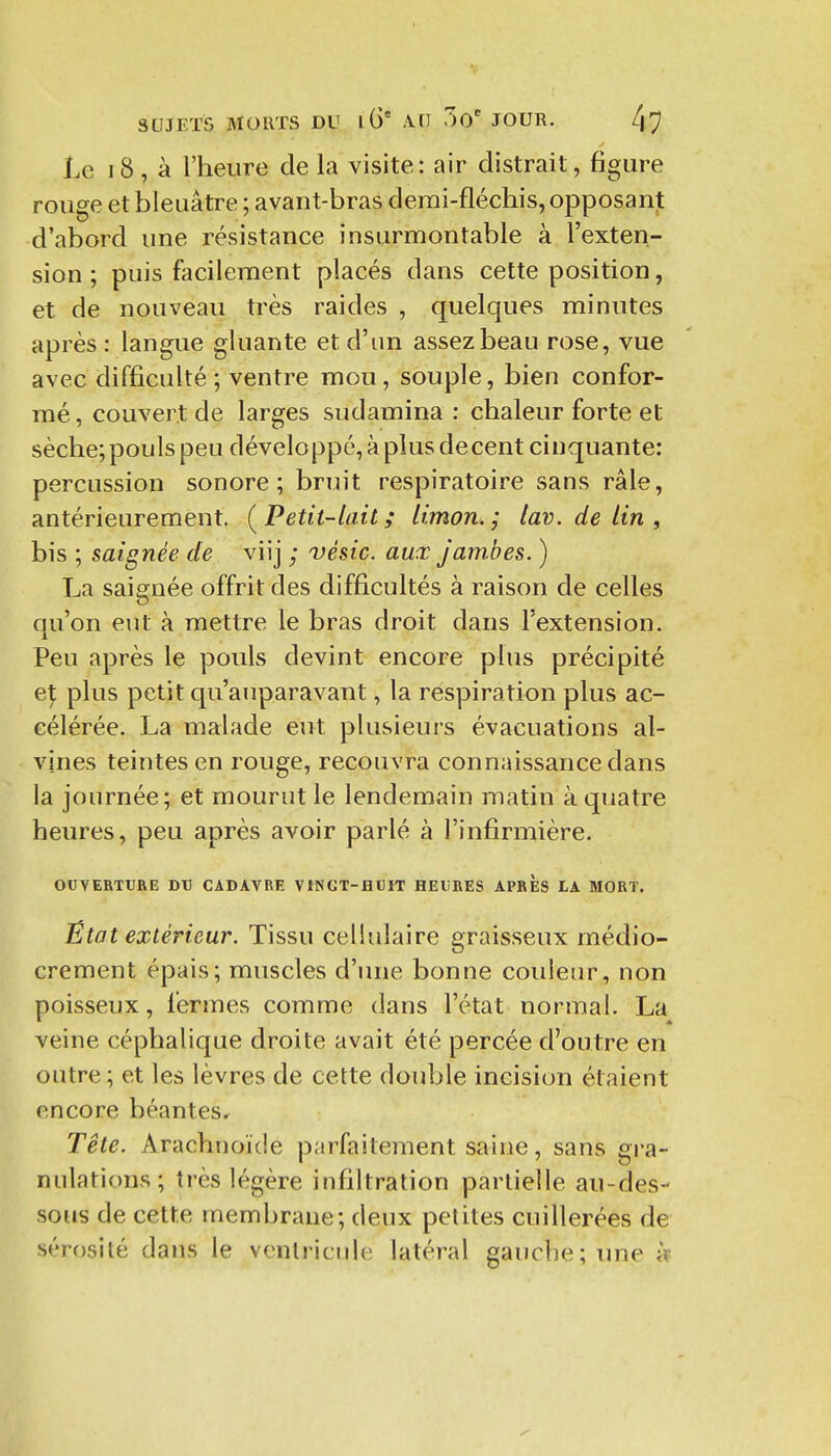 Le i8, à l'heure de la visite: air distrait, figure rouge et bleuâtre ; avant-bras demi-fléchis, opposant d'abord une résistance insurmontable à l'exten- sion ; puis facilement placés dans cette position, et de nouveau très raides , quelques minutes après : langue gluante et d'un assez beau rose, vue avec difficulté; ventre mou, souple, bien confor- mé, couvert de larges sudamina : chaleur forte et sèche; pouls peu développé, à plus de cent cinquante: percussion sonore; bruit respiratoire sans râle, antérieurement. (^Petit-lait; limon, j lav. de lin , bis ; saignée de viij ; vésic. aux jamMes. ) La saignée offrit des difficultés à raison de celles qu'on eut à mettre le bras droit dans l'extension. Peu après le pouls devint encore plus précipité e\ plus petit qu'auparavant, la respiration plus ac- célérée. La malade eut plusieurs évacuations al- vjnes teintes en rouge, recouvra connaissance dans la journée; et mourut le lendemain matin à quatre heures, peu après avoir parlé à l'infirmière. ODVERTtRE J)V CADAVRE VINGT-HUIT HEURES APRES LA MORT. État extérieur. Tissu cellulaire graisseux médio- crement épais; muscles d'une bonne couleur, non poisseux, fermes comme dans l'état normal. La veine céphalique droite avait été percée d'outre en outre ; et les lèvres de celte double incision étaient encore béantes.^ Tête. Arachnoïde parfaitement saine, sans gra- nulations; très légère infiltration partielle au-des- sous de cette membrane; deux petites cuillerées de sérosité dans le ventricule latéral gauche; une «