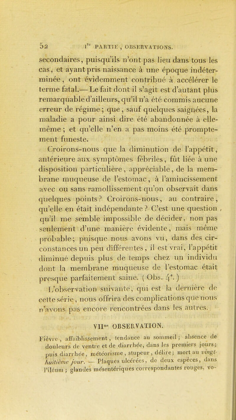 secondaires, puisqu'ils n'ont pas lieu dans tous les cas, et ayant pris naissance à une époque indéter- minée, ont évidemment contribué à accélérer le terme fatal.— Le fait dont il s'agit est d'autant plus remarquable d'ailleurs, qu'il n'a été commis aucune erreur de régime; que, sauf quelques saignées, la maladie a pour ainsi dire été abandonnée à elle- même ; et qu'elle n'en a pas moins été prompte- ment funeste. Croirons-nous que la diminution de l'appétit, antérieure aux symptômes fébriles, fût liée à une disposition particulière, appréciable, de la mem- brane muqueuse de l'estomac, à l'amincissement avec ou sans ramollissement qu'on observait dans quelques points? Croirons-nous, au contraire, qu'elle en était indépendante ? C'est une question , qu'il me semble impossible de décider, non pas seulement d'une manière évidente, mais même probable; puisque nous avons vu, dans des cir- constances un peu différentes, il est vrai, l'appétit diminué depuis plus de temps chez un individu dont la membrane muqueuse de l'estomac était presque parfaitement saine. ( Obs. /j- ) (/observation suivante, qui est la dernière de cette série, nous offrira des complications que nous n'avons pas encore rencontrées dans les autres. VII-' OBSERVATION. p'ièvi o , alFaiblissement, tendance au sommeil ; absence de douleurs de ventre et de diarrhée, dans les premiers jours; puis diarrhée, niélcorismc , stupeur, délire; mort au vingl- huitiènw jour. — Plaques ulcérées, de deux espèces, dans l'iléum ; glandes mdsentériques correspondantes rouges, vo-