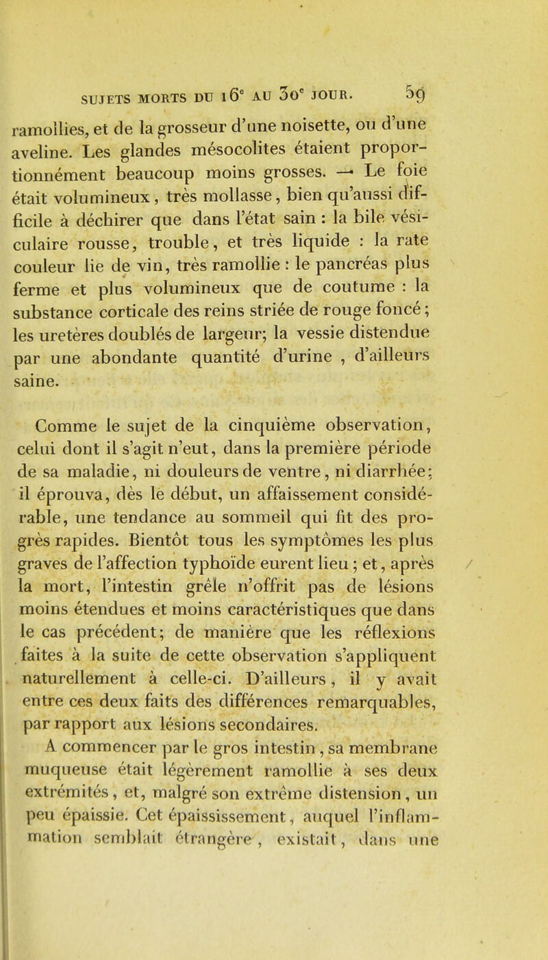 ramollies, et de la grosseur d'une noisette, ou d'une aveline. Les glandes mésocolites étaient propor- tionnément beaucoup moins grosses. — Le foie était volumineux, très mollasse, bien qu'aussi dif- ficile à déchirer que dans l'état sain : la bile vési- culaire rousse, trouble, et très liquide : la rate couleur lie de vin, très ramollie : le pancréas plus ferme et plus volumineux que de coutume : la substance corticale des reins striée de rouge foncé ; les uretères doublés de largeur; la vessie distendue par une abondante quantité d'urine , d'ailleurs saine. Comme le sujet de la cinquième observation, celui dont il s'agit n'eut, dans la première période de sa maladie, ni douleurs de ventre, ni diarrhée: il éprouva, dès le début, un affaissement considé- rable, une tendance au sommeil qui fit des pro- grès rapides. Bientôt tous les symptômes les plus graves de l'affection typhoïde eurent lieu ; et, après la mort, l'intestin grêle n'offrit pas de lésions moins étendues et moins caractéristiques que dans le cas précédent; de manière que les réflexions faites à la suite de cette observation s'appliquent naturellement à celle-ci. D'ailleurs, il y avait entre ces deux faits des différences remarquables, par rapport aux lésions secondaires. A commencer par le gros intestin, sa membrane muqueuse était légèrement ramollie à ses deux extrémités, et, malgré son extrême distension, un peu épaissie. Cet épaississement, auquel l'inflam- mation semblait étrangère, existait, dans une