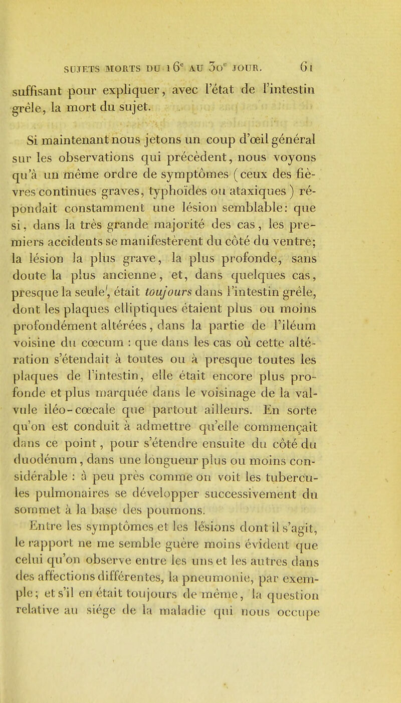 suffisant pour expliquer, avec l'état de l'intestin grêle, la mort du sujet. Si maintenant nous jetons un coup d'oeil général sur les observations qui précèdent, nous voyons qu'à un même ordre de symptômes (ceux des fiè- vres continues graves, typhoïdes ou ataxiques ) ré- pondait constamment une lésion semblable: que si, dans la très grande majorité des cas, les pre- miers accidents se manifestèrent du côté du ventre; la lésion la plus grave, la plus profonde, sans doute la plus ancienne, et, dans quelques cas, presque la seule', était toujours dans l'intestin grêle, dont les plaques elliptiques étaient plus ou moins profondément altérées, dans la partie de l'iléum voisine du cœcum : que dans les cas oii cette alté- ration s'étendait à toutes ou à presque toutes les plaques de l'intestin, elle était encore plus pro- fonde et plus marquée dans le voisinage de la val- vule iléo-cœcale que partout ailleurs. En sorte qu'on est conduit à admettre qu'elle commençait dans ce point, pour s'étendre ensuite du côté du duodénum, dans une longueur plus ou moins con- sidérable : à peu près comme on voit les tiibercu- les pulmonaires se développer successivement du sommet à la base des poumons. Entre les symptômes et les lésions dont il s'agit, le rapport ne me semble guère moins évident que celui qu'on observe entre les uns et les autres dans des affections différentes, la pneumonie, par exem- ple; et s'il en était toujours de même, la question relative au siège de la maladie qui nous occupe