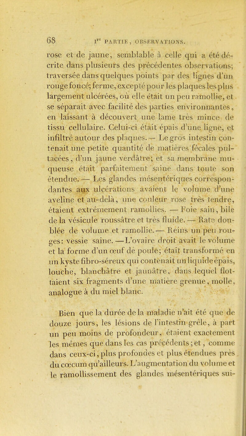 rose et de jaune, semblable ù celle qui a été dé- crite dans plusieurs des précédentes observations; traversée dans quelques points par des lignes d'un rouge foncé; ferme, excepté pour les plaques les plus largement ulcérées, où elle était un peu ramollie, et se séparait avec facilité des parties environnantes, en laissant à découvert une lame très mince de tissu cellulaire. Celui-ci était épais d'une ligne, et infiltré autour des plaques.— Le gros intestin con- tenait une petite quantité de matières fécales pul- tacées, d'un jaune verdâtre; et sa membrane mu- queuse était parfaitement saine dans toute son étendue. — Les glandes mésentériques correspon- dantes aux ulcérations avaient le volume d'une aveline et au-delà, une couleur rose très tendre, étaient extrêmement ramollies. —Foie sain, bile de la vésicule roussâtre et très fluide. — Rate dou- blée de volume et ramollie. — Reiris un peu rou- ées: vessie saine.—L'ovaire droit avait le volume et la forme d'un œuf dé poule; était transformé en un kyste fibro-séreux qui contenait un liquide épais, louche, blanchâtre et jaunâtre, dans lequel flot- taient six fragments d'une matière grenue, molle, analogue à du miel blanc. Bien que la durée delà maladie n'ait été que de douze jours, les lésions de l'intestin grêle, à part un peu moins de profondeur, étaient exactement les mêmes que dans les cas précédents ; et, comme dans ceux-ci, plus profondes et plus étendues près. du cœcum qu'ailleurs. L'augmentation du volume et le ramollissement des glandes mésentériques sui-