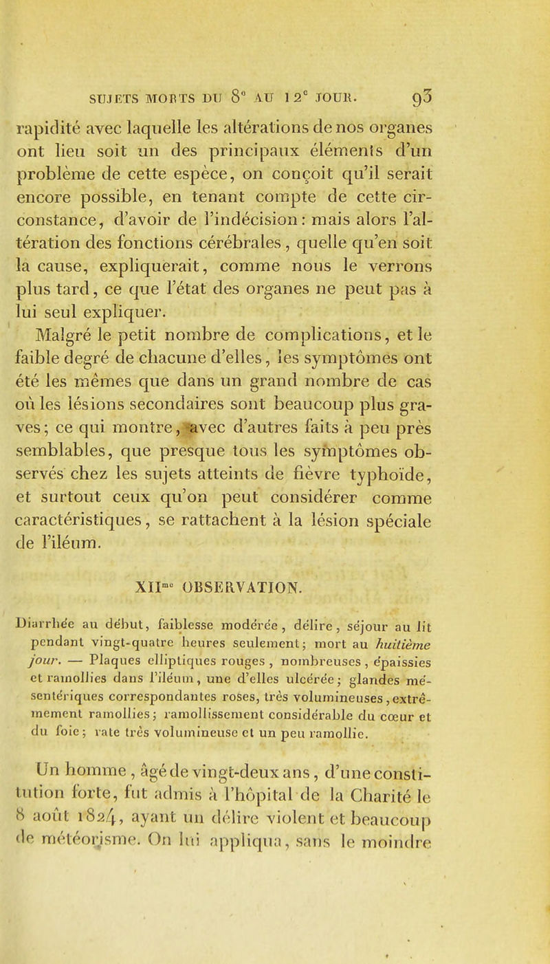 rapidité avec laquelle les altérations de nos organes ont lieu soit un des principaux éléments d'un problème de cette espèce, on conçoit qu'il serait encore possible, en tenant compte de cette cir- constance, d'avoir de l'indécision: mais alors l'al- tération des fonctions cérébrales, quelle c[u'en soit la cause, expliquerait, comme nous le verrons plus tard, ce que l'état des organes ne peut pas à lui seul expliquer. Malgré le petit nombre de complications, et le faible degré de chacune d'elles, les symptômes ont été les mêmes que dans un grand nombre de cas où les lésions secondaires sont beaucoup plus gra- ves; ce qui montre,lavec d'autres faits à peu près semblables, que presque tous les syiuptômes ob- servés chez les sujets atteints de fièvre typhoïde, et surtout ceux qu'on peut considérer comme caractéristiques, se rattachent à la lésion spéciale de l'iléum. XII^ OBSERVATION. Diarrhée au début, faiblesse modérée, délire, séjour au lit pendant vingt-quatre heures seulement; mort au huitième jour. — Plaques elliptiques rouges , nombreuses , épaissies et ramollies dans l'iléum, une d'elles ulcérée; glandes mé- senlériques correspondantes roses, très volumineuses, extrê- mement ramollies; ramollissement considérable du cœur et du foie; vale très volumineuse et un peu ramollie. Un homme , âgé de vingt-deux ans, d'une consti- tution forte, fut admis à l'hôpital de la Charité le tS août 1824, ayant un délire violent et beaucoup de météorisme. On lui appliqua, sans le moindre