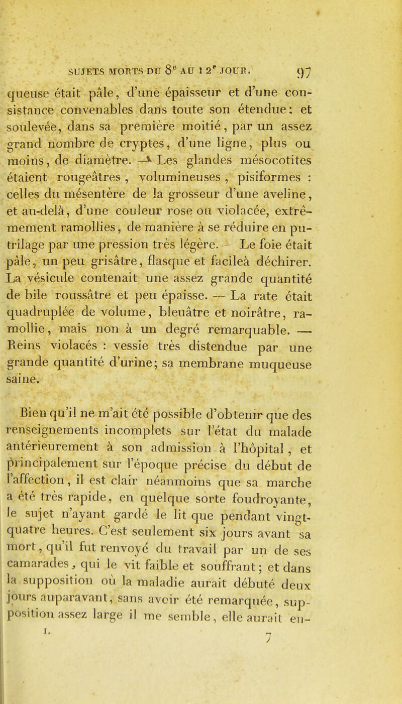 queiise était pâle, d'une épaisseur et d'une con- sistance convenables dans toute son étendue : et soulevée, dans sa première moitié, par un assez grand nombre de cryptes, d'une ligne, plus ou moins, de diamètre. —^ Les glandes mésocotites étaient rougeâtres , volumineuses , pisiformes : celles du mésentère de la grosseur d'une aveline, et au-delà, d'une couleur rose ou violacée, extrê- mement ramollies, de manière à se réduire en pu- trilage par une pression très légère. - Le foie était pâle, un peu grisâtre, flasque et facileà déchirer. La vésicule contenait une assez grande quantité de bile roussâtre et peu épaisse. — La rate était quadruplée de volume, bleuâtre et noirâtre, ra- mollie, mais non à un degré remarquable. — Reins violacés : vessie très distendue par une grande quantité d'urine; sa membrane muqueuse saine. Bien qu'il ne m'ait été possible d'obtenir que des renseignements incomplets sur l'état du malade antérieurement à son admission à l'hôpital , et principalement sur l'époque précise du début de l'affection, il est clair néanmoins que sa marche a été très rapide, en quelque sorte foudroyante, le sujet n'ayant gardé le lit que pendant vingt- quatre heures. C'est seulement six jours avant sa mort, qu'il fut renvoyé du travail par un de ses camarades, qui le vit faible et souffrant; et dans la supposition où la maladie aurait débuté deux jours auparavant, sans avoir été remarquée, sup- position assez large il me semble, elle aurait en- I. !