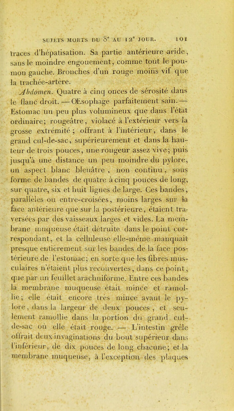 traces d'hépatisation. Sa partie antérieure aride, sans le moindre engouement, comme tout le pou- mon gauche. Bronches d'un rouge moins vif que la trachée-artère. Abdomen. Quatre à cinq onces de sérosité dans le flanc droit. — Œsophage parfaitement sain.— Estomac un peu plus volumineux que dans l'état ordinaire; rougeâtre, violacé à l'extérieur vers la grosse extrémité ; offrant à l'intérieur, dan« le grand cul-de-sac, supérieurement et dans la hau- teur de trois pouces, une rougeur assez vive; puis jusqu'à une distance un peu moindre du pylore, un aspect blanc bleuâtre, non continu, sous forme de bandes de quatre à cinq pouces de long, sur quatre, six et huit lignes de large. Ces bandes, parallèles ou entre-croisées, moins larges sur ki face antérieure cjue sur la postérieure, étaient tra- versées par des vaisseaux larges et vides. La mem- brane muqueuse était détruite dans le point cor- respondant, et la celluleuse elle-même manquait presque entièrement sur les bandes de la face pos- térieure de l'estomac; en sorte que les fibres mus- culaires nétaient plus recouvertes, dans ce point, que par un feuillet arachniforme. Entre ces bandes la membrane muqueuse était mince et'.ramol- lie; elle était encore très mince avant le py- lore , dans la largeur de deux pouces , et seu- lement ramollie dans la portion du grand cul- de-sac où elle était rouge. — L'intestin grêle oiirait deux invaginations du bout siqiérieur dans l'inférieur, de dix pouces de long chacune; et la membrane muqueuse, à l'exception des })laques