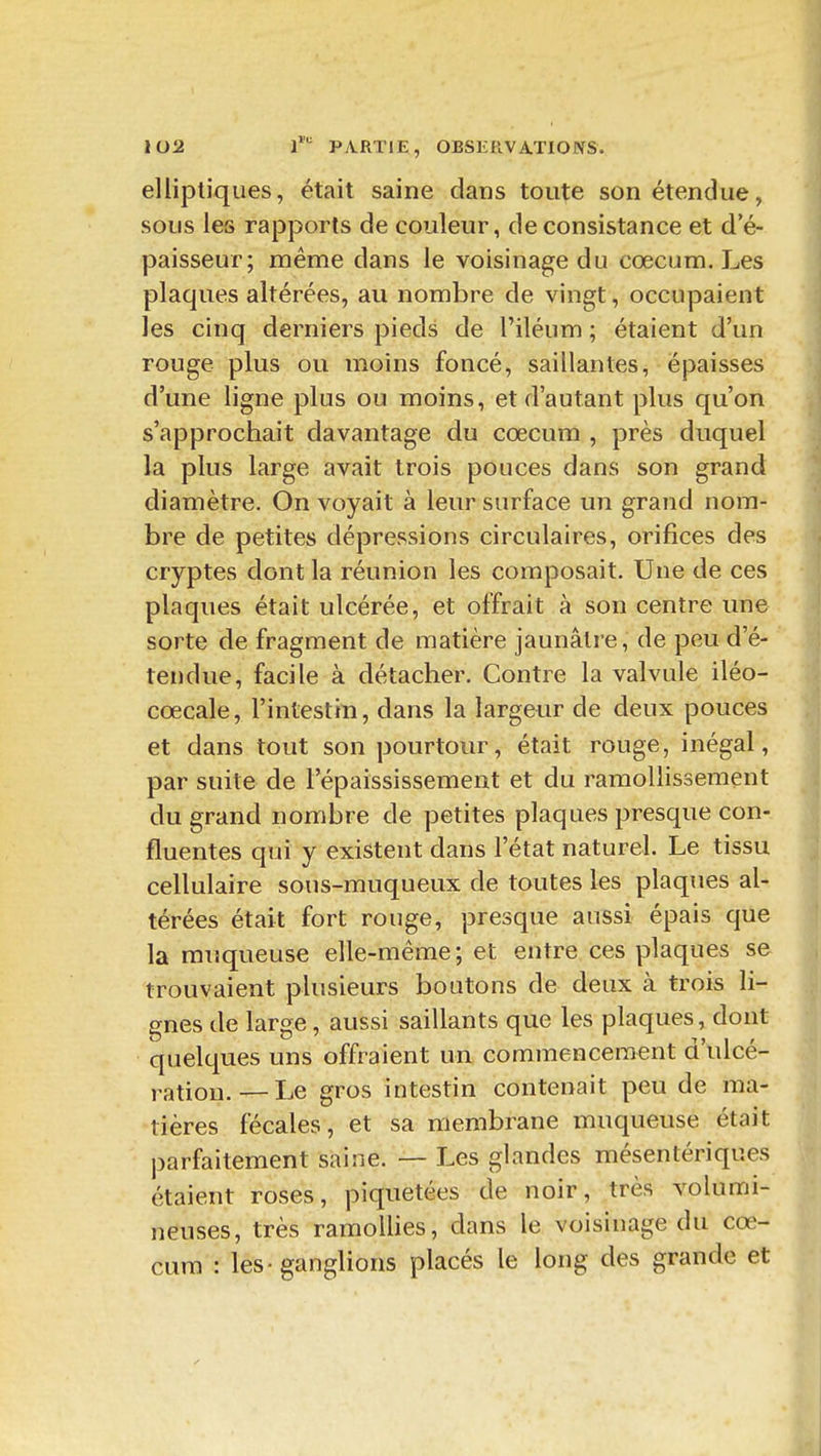 elliptiques, était saine dans toute son étendue, sous les rapports de couleur, de consistance et d'é- paisseur; même dans le voisinage du cœcum. Les plaques altérées, au nombre de vingt, occupaient les cinq derniers pieds de l'iléum ; étaient d'un rouge plus ou moins foncé, saillantes, épaisses d'une ligne plus ou moins, et d'autant plus qu'on s'approchait davantage du cœcum , près duquel la plus large avait trois pouces dans son grand diamètre. On voyait à leur surface un grand nom- bre de petites dépressions circulaires, orifices des cryptes dont la réunion les composait. Une de ces plaques était ulcérée, et offrait à son centre une sorte de fragment de matière jaunâtre, de peu d'é- tendue, facile à détacher. Contre la valvule iléo- cœcale, l'intestin, dans la largeur de deux pouces et dans tout son pourtour, était rouge, inégal, par suite de l'épaississement et du ramollissement du grand nombre de petites plaques presque con- fluentes qui y existent dans l'état naturel. Le tissu cellulaire sous-muqueux de toutes les plaques al- térées était fort rouge, presque aussi épais que la muqueuse elle-même; et entre ces plaques se trouvaient plusieurs boutons de deux à trois li- gnes de large, aussi saillants que les plaques, dont quelques uns offraient un commencement d'ulcé- ration.— Le gros intestin contenait peu de ma- tières fécales, et sa membrane muqueuse était parfaitement saine. — Les glandes mésenlériques étaient roses, piquetées de noir, très volumi- neuses, très ramollies, dans le voisinage du cœ- cum : les - ganglions placés le long des grande et