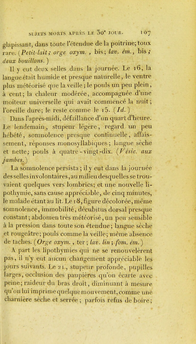 glapissant, dans toute l'étendue de la poitrine; toux rare. {Petit-lait; orge oxym. , bis; lav. ém., bis ; deux bouillons. ) Il y eut deux selles dans la journée. Le 16, la langue était humide et presque naturelle, le ventre plus météorisé que la veille ; le pouls un peu plein, à cent; la chaleur modérée, accompagnée d'une moiteur universelle qui avait commencé la nuit ; l'oreille dure; le reste comme le i5. {Id. ) Dans l'après-midi, défoillance d'un quart d'heure. Le lendemain, stupeur légère, regard un peu hébété, somnolence presque continuelle, affais- sement, réponses monosyllabiques; langue sèche et nette; pouls à quatre-vingt-dix. {Vésic. aux jambes. ) La somnolence persista ; il y eut dans la journée des selles involontaires, au miheu desquelles se trou- vaient quelques vers lombrics; et une nouvelle li- pothymie, sans cause appréciable^ de cinq minutes, le malade étant au lit. Le 18, figure décolorée, même somnolence, immobilité, décubitus dorsal presque constant; abdomen très météorisé,un peu sensible à la pression dans toute son étendue ; langue sèche et rougeâtre; pouls comme la veille; même absence de taches. {Orge oxym. , ter ; lav. lin ; fom. ém. ) A. part les lipothymies qui ne se renouvelèrent pas, il n'y eut aucun changement appréciable les jours suivants. Le 21, stupeur profonde, pupilles larges, occlusion des paupières qu'on écarte avec peine; raideur du bras droit, diminuant à mesure qu'on lui imprime quelque mouvement, comme une charnière sèche et serrée ; parfois refus de boire;