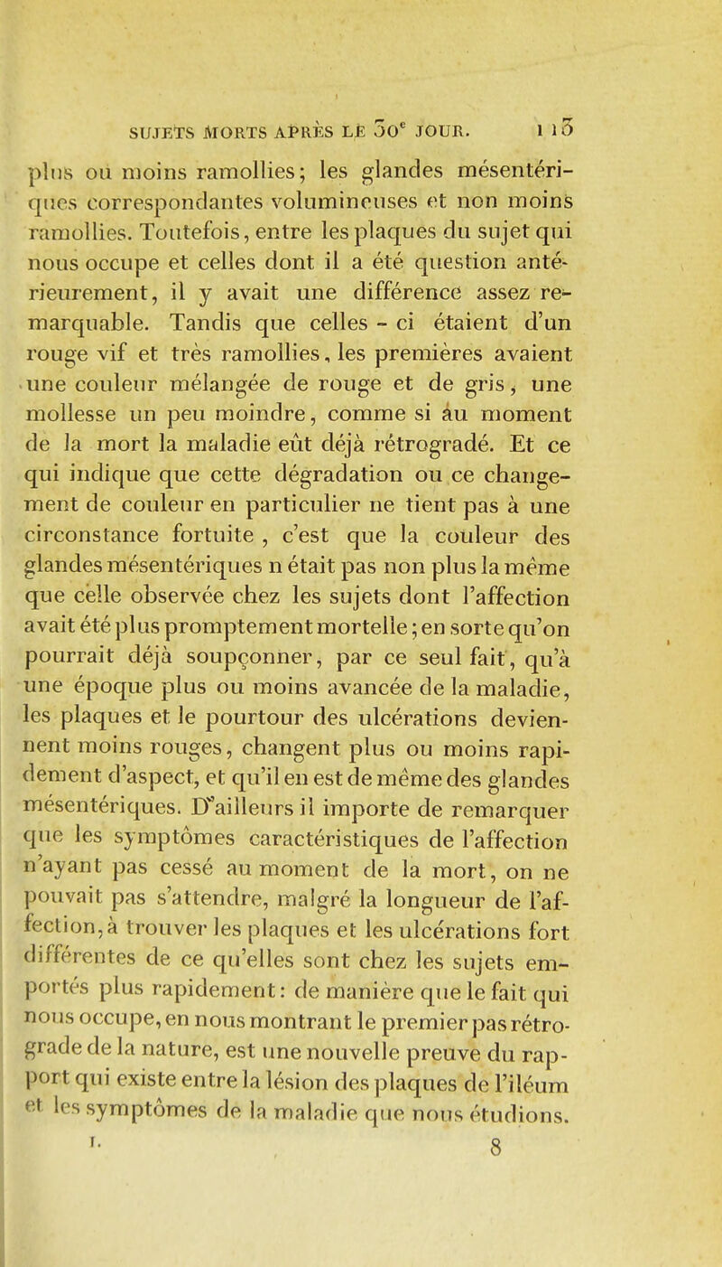 plus OÙ moins ramollies; les glandes mésentéri- qiies correspondantes volumineuses et non moins ramollies. Toutefois, entre les plaques du sujet qui nous occupe et celles dont il a été question anté* rieurement, il y avait une différence assez re- marquable. Tandis que celles - ci étaient d'un rouge vif et très ramollies, les premières avaient une couleur mélangée de rouge et de gris^ une mollesse un peu moindre, comme si âu moment de la mort la maladie eût déjà rétrogradé. Et ce qui indique que cette dégradation ou ce change- ment de couleur en particulier ne tient pas à une circonstance fortuite , c'est que la couleur des glandes mésentériques n était pas non plus la même que celle observée chez les sujets dont l'affection avait été plus promptement mortelle ; en sorte qu'on pourrait déjà soupçonner, par ce seul fait, qu'à une époque plus ou moins avancée de la maladie, les plaques et le pourtour des ulcérations devien- nent moins rouges, changent plus ou moins rapi- dement d'aspect, et qu'il en est de même des glandes -mésentériques. H'ailleurs il importe de remarquer que les symptômes caractéristiques de l'affection n'ayant pas cessé au moment de la mort, on ne pouvait pas s'attendre, malgré la longueur de l'af- fection, à trouver les plaques et les ulcérations fort différentes de ce qu'elles sont chez les sujets em- portés plus rapidement: de manière que le fait qui nous occupe, en nous montrant le premier pas rétro- grade de la nature, est une nouvelle preuve du rap- port qui existe entre la lésion des plaques de l'iléum et les symptômes de la maladie que nous étudions.