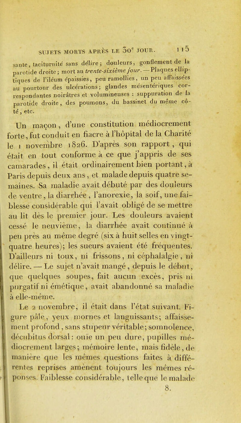 santé, taclturijîle sans dëlire ; douleurs, gonflement de Ja parotide droite ; mort au trente-sixième jour. — Plaques ellip- tiques de l'iléum épaissies, peu ramollies, un peu affaissées au pourtour des ulcérations; glandes mësentëriques cor- respondantes noirâtres et volumineuses : suppuration de la parotide droite, des poumons, du bassinet du même cô- té , etc. Un maçon, d'une constitution médiocrement forte, fut conduit en fiacre à l'hôpital de la Charité le 1 novembre 1826. D'après son rapport, qui était en tout conforme à ce que j'appris de ses camarades, il était ordinairement bien portant, à Paris depuis deux ans, et malade depuis quatre se- maines. Sa maladie avait débuté par des douleurs de ventre, la diarrhée , l'anorexie, la soif, une fai- blesse considérable qui l'avait obligé de se mettre au lit dès le premier jour. Les douleurs avaient cessé le neuvième, la diarrhée avait continué à peu près au même degré (six à huit selles en vingt- quatre heures); les sueurs avaient été fréquentes. D'ailleurs ni toux, ni frissons, ni céphalalgie, ni délire. — Le sujet n'avait mangé, depuis le début, que quelques soupes, fait aucun excès, pris ni purgatif ni émétique, avait abandonné sa maladie à elle-même. Le 2 novembre, il était dans l'état suivant. B'i- gure pâle, yeux n)ornes et languissants; affaisse- ment profond, sans stupeur véritable; somnolence, décubitus dorsal : ouïe un peu dure, pupilles mé- diocrement larges; mémoire lente, mais fidèle, de manière que les mêmes questions faites à diffé- rentes reprises amènent toujours les mêmes ré- ponses. Faiblesse considérable, telle que le malade 8.