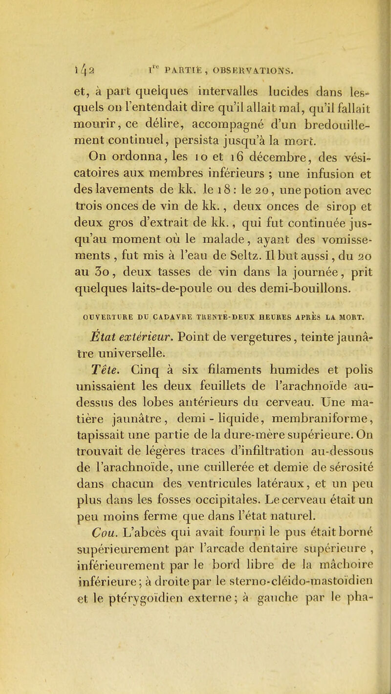 Il 42 t PARTIË, OBSKIIVATIONS. et, à part quelques intervalles lucides dans les- quels on l'entendait dire qu'il allait mal, qu'il fallait mourir, ce délire, accompagné d'un bredouille- ment continuel, persista jusqu'à la mort. On ordonna, les i o et 16 décembre, des vési- catoires aux membres inférieurs ; une infusion et des lavements de kk. le 18: le 20, une potion avec trois onces de vin de kk., deux onces de sirop et deux gros d'extrait de kk., qui fut continuée jus- qu'au moment où le malade, ayant des vomisse- ments , fut mis à l'eau de Seltz. Il but aussi, du 20 au 3o, deux tasses de vin dans la journée, prit quelques laits-de-poule ou des demi-bouillons. OUVERTURE DU CADAVRE TRENTE-DEUX HEURES APRES LA MORT. Etat extérieur. Point de vergetures, teinte jaunâ- tre universelle. Tête. Cinq à six filaments humides et polis unissaient les deux feuillets de l'arachnoïde au- dessus des lobes antérieurs du cerveau. Une ma- tière jaunâtre, demi - liquide, membraniforme, tapissait une partie de la dure-mère supérieure. On trouvait de légères traces d'infiltration au-dessous de l'arachnoïde, une cuillerée et demie de sérosité dans chacun des ventricules latéraux, et un peu plus dans les fosses occipitales. Le cerveau était un peu moins ferme que dans l'état naturel. Cou. L'abcès qui avait fourni le pus était borné supérieurement par l'arcade dentaire supérieure , inférieurement par le bord libre de la mâchoire inférieure \ à droite par le sterno-cléido-raastoïdien et le ptérygoïdien externe; à gauche par le pha-