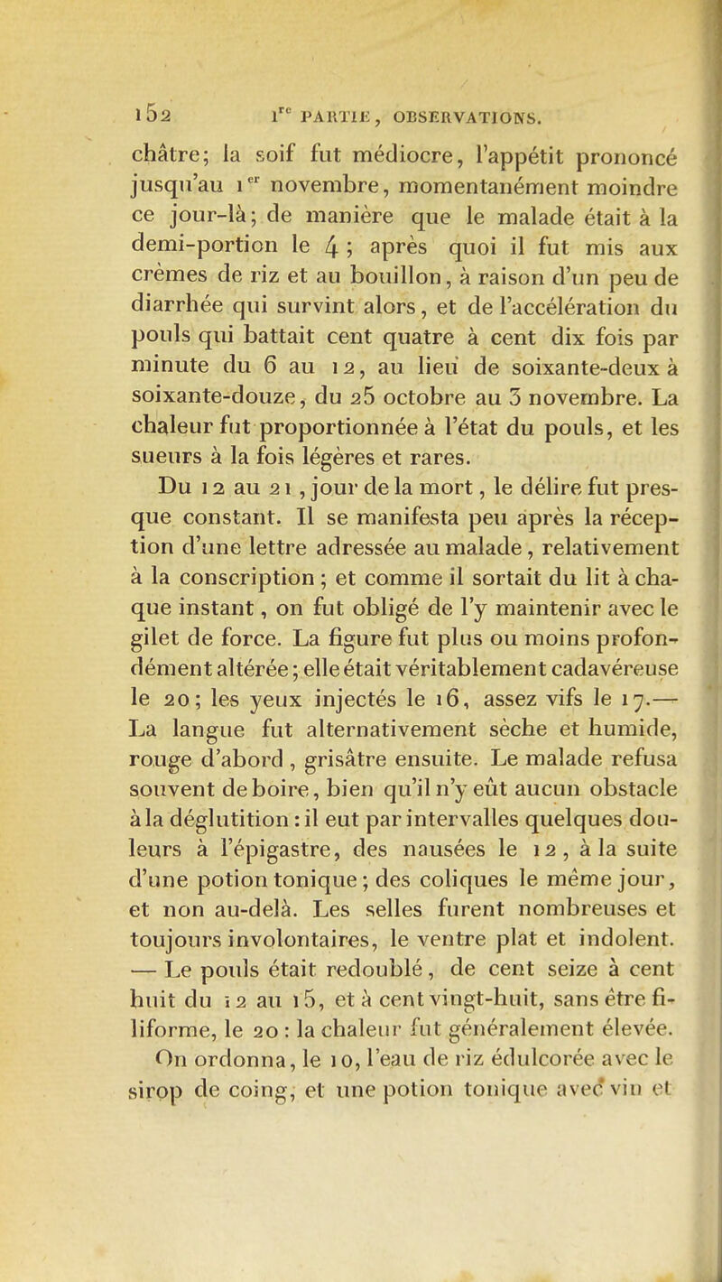 châtre; la soif fut médiocre, l'appétit prononcé jusqu'au i novembre, momentanément moindre ce jour-là; de manière que le malade était à la demi-portion le 4 ; après quoi il fut mis aux crèmes de riz et au bouillon, à raison d'un peu de diarrhée qui survint alors, et de l'accélération du pouls qui battait cent quatre à cent dix fois par minute du 6 au 12, au lieu de soixante-deux à soixante-douze^ du 25 octobre au 3 novembre. La chaleur fut proportionnée à l'état du pouls, et les sueurs à la fois légères et rares. Du 12 au 21 , jour de la mort, le délire fut pres- que constant. Il se manifesta peu après la récep- tion d'une lettre adressée au malade, relativement à la conscription ; et comme il sortait du lit à cha- que instant, on fut obligé de l'y maintenir avec le gilet de force. La figure fut plus ou moins profon^ dément altérée ; elle était véritablement cadavéreuse le 20; les yeux injectés le 16, assez vifs le 17.— La langue fut alternativement sèche et humide, rouge d'abord , grisâtre ensuite. Le malade refusa souvent déboire, bien qu'il n'y eût aucun obstacle à la déglutition : il eut par intervalles quelques dou- leurs à l'épigastre, des nausées le 12, à la suite d'une potion tonique ; des coHques le même jour, et non au-delà. Les selles furent nombreuses et toujours involontaires, le ventre plat et indolent. — Le pouls était redoublé, de cent seize à cent huit du î2 au i5, et à cent vingt-huit, sans être fi- liforme, le 20 : la chaleur fut généralement élevée. On ordonna, le 10, l'eau de riz édulcorée avec le sirop de coing, et une potion tonique ave(îvin et