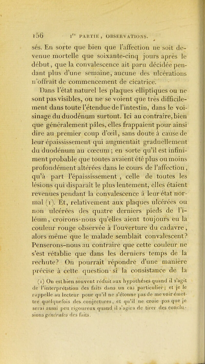 sés. En sorte que bien que l'affection ne soit de- venue mortelle que soixante-cinq jours après le début, que la convalescence ait paru décidée pen- dant plus d'une semaine, aucune des ulcérations n'offrait de commencement de cicatrice. Dans l'état naturel les plaques elliptiques ou ne sont pas visibles, ou ne se voient que très difficile- ment dans toute l'étendue de l'intestin, dans le voi- sinage du duodénum surtout. Ici au contraire, bien que généralement pâles, elles frappaient pour ainsi dire au premier coup d'œil, sans doute à cause de leur épaississement qui augmentait graduellement du duodénum au cœcum ; en sorte qu'il est infini- ment probable que toutes avaient été plus ou moins profondément altérées dans le cours de l'affection, qu'à part l'épaississement , celle de toutes les lésions qui disparaît le plus lentement, elles étaient revenues pendant la convalescence à leur état nor- mal (i). Et, relativement aux plaques ulcérées ou non ulcérées des quatre derniers pieds de l'i- léum, croirons-nous qu'elles aient toujours eu la couleur rouge observée à l'ouverture du cadavre, alors même que le malade semblait convalescent? Penserons-nous au contraire que cette couleur ne s'est rétablie que dans les derniers temps de la rechute? On pourrait répondre d'une manière précise à cette question -si la consistance de la (i) On est bien souvent réduit aux liypolliéses quand il s'agit de l'interprétation des faits dans un cas particulier; et je le rappelle au lecteur pour qu'il ne s'c'lonne pas de me voirémel- tré quolqueCois des conjectures, et qu'il ne croie pas que je serai aussi peu rigoureux quand il s'agira de tirer des conclu- sions g('rtc//«/t'i des faits.