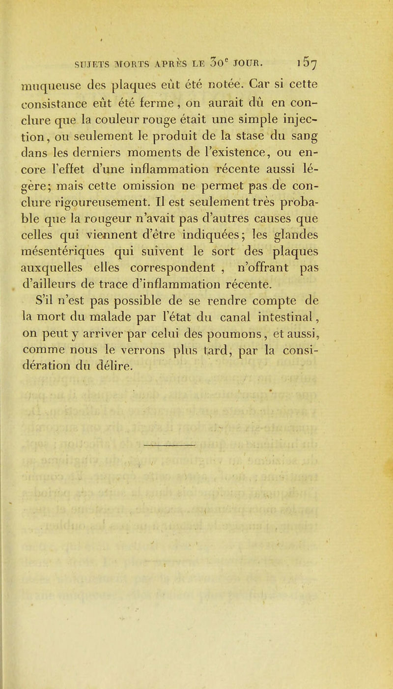 muqueuse des plaques eût été notée. Car si cette consistance eut été ferme, on aurait dû en con- clure que la couleur rouge était une simple injec- tion, ou seulement le produit de la stase du sang dans les derniers moments de l'existence, ou en- core l'effet d'une inflammation récente aussi lé- gère; mais cette omission ne permet pas de con- clure rigoureusement. Il est seulement très proba- ble que la rougeur n'avait pas d'autres causes que celles qui viennent d'être indiquées; les glandes mésentériques qui suivent le sort des plaques auxquelles elles correspondent , n'offrant pas d'ailleurs de trace d'inflammation récente. S'il n'est pas possible de se rendre compte de la mort du malade par l'état du canal intestinal, on peut y arriver par celui des poumons, et aussi, comme nous le verrons plus tard, par la consi- dération du délire.