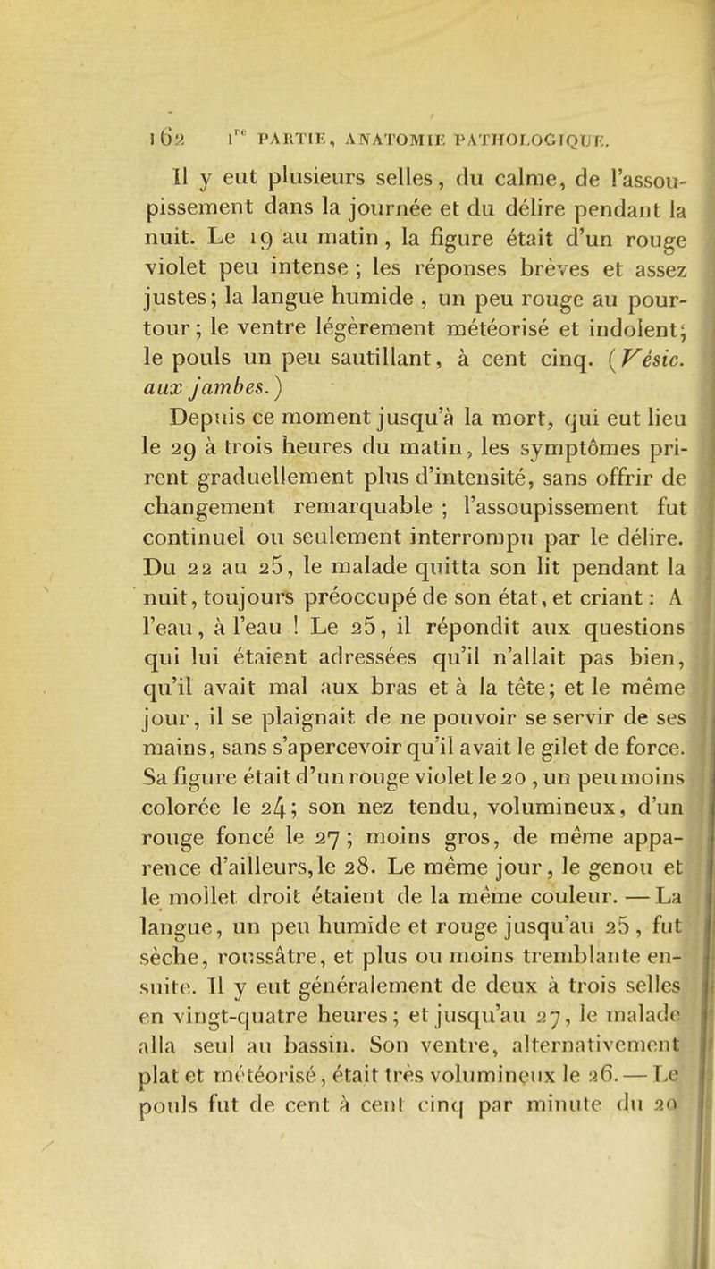 Il y eut plusieurs selles, du calme, de l'assou- pissement dans la journée et du délire pendant la nuit. Le 19 au matin, la figure était d'un rouge violet peu intense ; les réponses brèves et assez justes; la langue humide , un peu rouge au pour- tour; le ventre légèrement météorisé et indolent; le pouls un peu sautillant, à cent cinq. [Fésic. aux Jambes.) Depuis ce moment jusqu'à la mort, qui eut lieu le 29 à trois heures du matin, les symptômes pri- rent graduellement plus d'intensité, sans offrir de changement remarquable ; l'assoupissement fut continuel ou seulement interrompu par le délire. Du 22 au 26, le malade quitta son lit pendant la nuit, toujours préoccupé de son état, et criant : A l'eau, à l'eau ! Le 25, il répondit aux questions qui lui étaient adressées qu'il n'allait pas bien, qu'il avait mal aux bras et à la téte; et le même jour, il se plaignait de ne pouvoir se servir de se mains, sans s'apercevoir qu'il avait le gilet de force. Sa figure était d'un rouge violet le 20 , un peu moins colorée le 24; son nez tendu, volumineux, d'un rouge foncé le 27; moins gros, de même appa- rence d'ailleurs,le 28. Le même jour, le genou et le mollet droit étaient de la même couleur. —La langue, un peu humide et rouge jusqu'au 25 , fut sèche, ronssâtre, et plus ou moins tremblante en- suite. Il y eut généralement de deux à trois selles en vingt-quatre heures; et jusqu'au 27, le malade alla seul au bassin. Son ventre, alternativement plat et météorisé, était très volumineux le a6. — Le pouls fut de cent à cent cinq par miiuile du 20