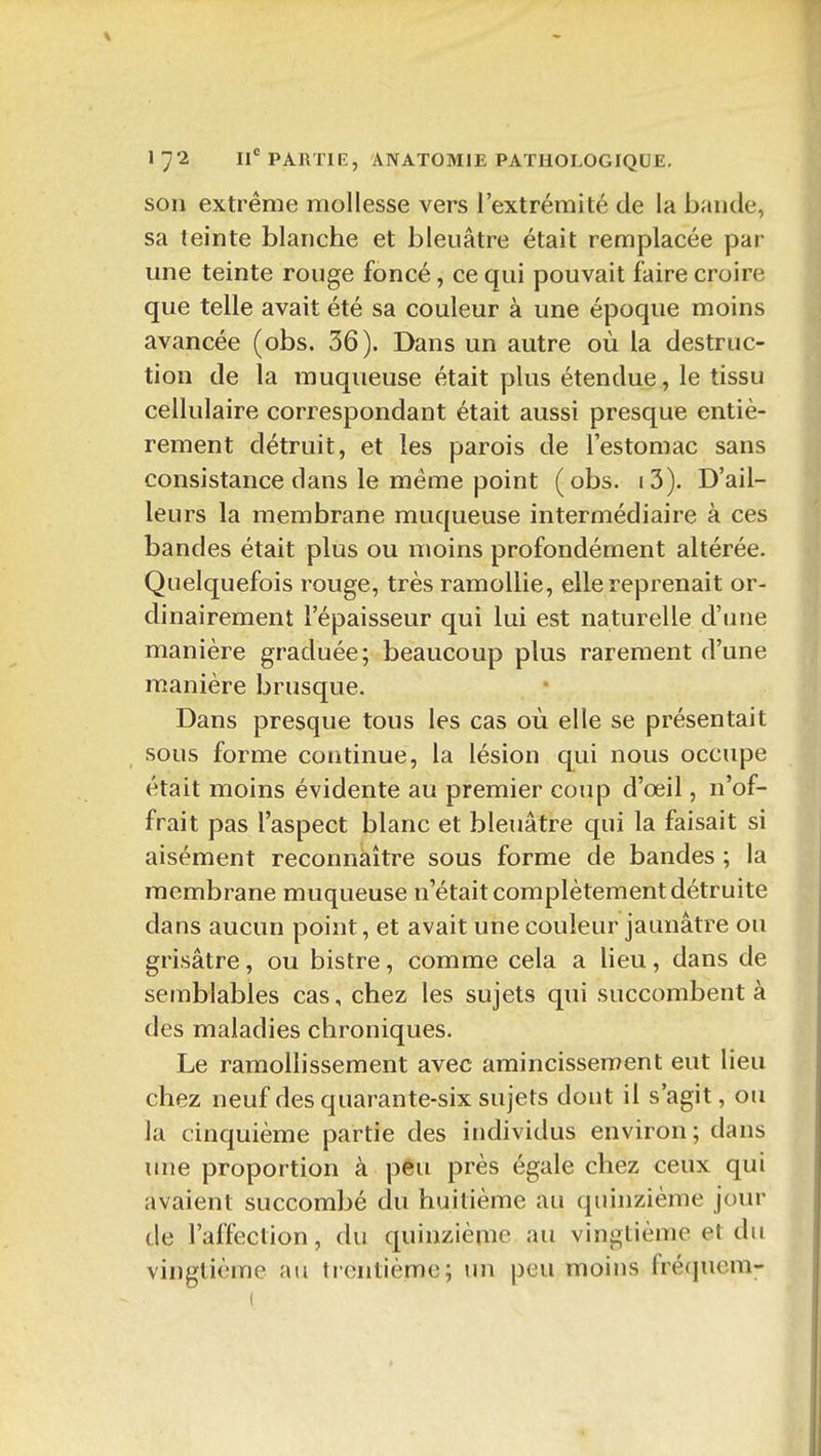 son extrême mollesse vers l'extrémité de la bande, sa teinte blanche et bleuâtre était remplacée par une teinte rouge foncé, ce qui pouvait faire croire que telle avait été sa couleur à une époque moins avancée (obs. 36). Dans un autre où la destruc- tion de la muqueuse était plus étendue , le tissu cellulaire correspondant était aussi presque entiè- rement détruit, et les parois de l'estomac sans consistance dans le même point (obs. i3). D'ail- leurs la membrane muqueuse intermédiaire à ces bandes était plus ou moins profondément altérée. Quelquefois rouge, très ramollie, elle reprenait or- dinairement l'épaisseur qui lui est naturelle d'une manière graduée; beaucoup plus rarement d'une manière brusque. Dans presque tous les cas où elle se présentait sous forme continue, la lésion qui nous occupe était moins évidente au premier coup d'œil, n'of- frait pas l'aspect blanc et bleuâtre qui la faisait si aisément reconnaître sous forme de bandes ; la membrane muqueuse n'était complètement détruite dans aucun point, et avait une couleur jaunâtre ou grisâtre, ou bistre, comme cela a lieu, dans de semblables cas, chez les sujets qui succombent à des maladies chroniques. Le ramollissement avec amincissement eut lieu chez neuf des quarante-six sujets dont il s'agit, ou la cinquième partie des individus environ; dans une proportion à peu près égale chez ceux qui avaient succombé du huitième au quinzième jour de l'affection, du quinzième au vingtième et du vingtième au trentième; un peu moins frécjuem-