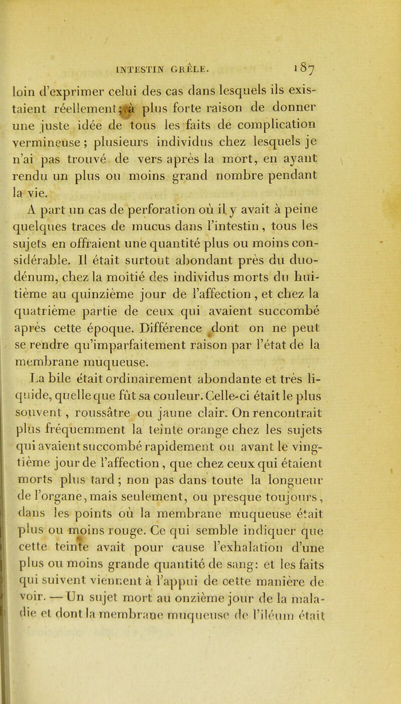 loin d'expriiTier celui des cas dans lesquels ils exis- taient réellement^ plus forte raison de donner une juste idée de tous les faits de complication vermineuse ; plusieurs individus chez lesquels je n'ai pas trouvé de vers après la mort, en a3^ant rendu un plus ou moins grand nombre pendant la vie. A part un cas de perforation où il. y avait à peine quelques traces de mucus dans l'intestin, tous les sujets en offraient une quantité plus ou moins con- sidérable. Il était surtout abondant près du duo- dénum, chez la moitié des individus morts du hui- tième au quinzième jour de l'affection, et chez la quatrième partie de ceux qui avaient succombé après cette époque. Différence ^dont on ne peut se rendre qu'imparfaitement raison par l'état de la membrane muqueuse. I.a bile était ordinairement abondante et très li- quide, quelle que fût sa couleur. Celle-ci était le plus souvent, roussâtre ou jaune clair. On rencontrait plus fréquemment la teinte orange chez les sujets qui avaient succombé rapidement ou avant le ving- tième jour de l'affection , que chez ceux qui étaient morts plus tard ; non pas dans toute la longueur de l'organe,mais seulement, ou presque toujours, dans les points où la membrane muqueuse était plus ou moins rouge. Ce qui semble indiquer que cette teinte avait pour cause l'exhalation d'une plus ou moins grande quantité de sang: et les faits qui suivent viennent à l'appui de cette manière de voir. — Un sujet mort au onzième jour de la mala- die et dont la membrane muqueuse de l'iléum était