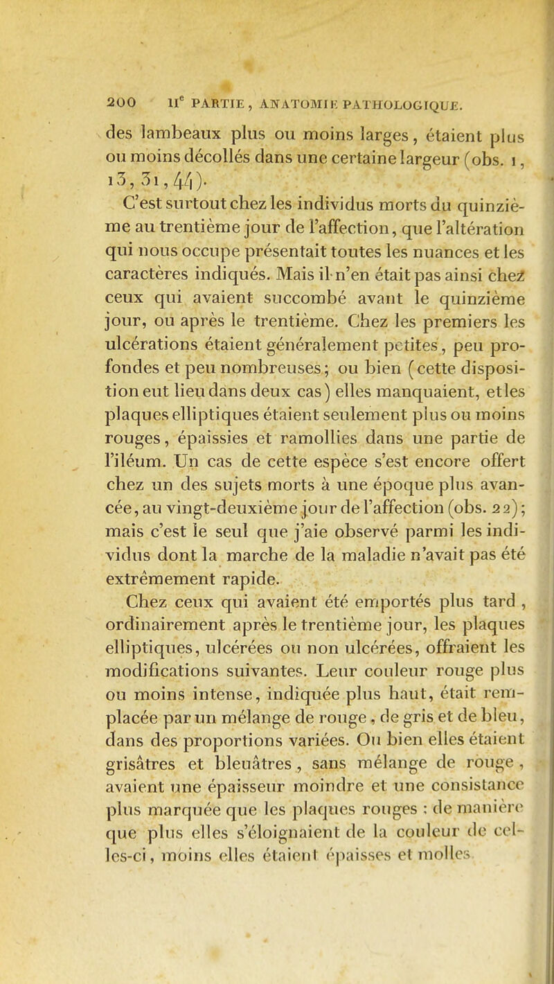 des lambeaux plus ou moins larges, étaient plus ou moins décollés dans une certaine largeur (obs. i, i3, 5i,4/|). C'est surtout chez les individus morts du quinziè- me au trentième jour de l'affection, que l'altération qui nous occupe présentait toutes les nuances et les caractères indiqués. Mais il-n'en était pas ainsi che^ ceux qui avaient succombé avant le quinzième jour, ou après le trentième. Chez les premiers les ulcérations étaient généralement petites, peu pro- fondes et peu nombreuses; ou bien (cette disposi- tion eut lieu dans deux cas) elles manquaient, et les plaques elliptiques étaient seulement pius ou moins rouges, épaissies et ramollies dans une partie de l'iléum. Un cas de cette espèce s'est encore offert chez un des sujets morts à une époque plus avan- cée, au vingt-deuxième jour de l'affection (obs. 22) ; mais c'est le seul que j'aie observé parmi les indi- vidus dont la marche de la maladie n'avait pas été extrêmement rapide. Chez ceux qui avaient été emportés plus tard , ordinairement après le trentième jour, les plaques elliptiques, ulcérées ou non ulcérées, offraient les modifications suivantes. Leur couleur rouge plus ou moins intense, indiquée plus haut, était rem- placée par un mélange de rouge, de gris et de bleu, dans des proportions variées. Ou bien elles étaient grisâtres et bleuâtres, sans mélange de rouge , avaient une épaisseur moindre et une consistance plus marquée que les plaques rouges : de manière que plus elles s'éloignaient de la couleur de cel- les-ci, moins elles étaient épaisses et molles