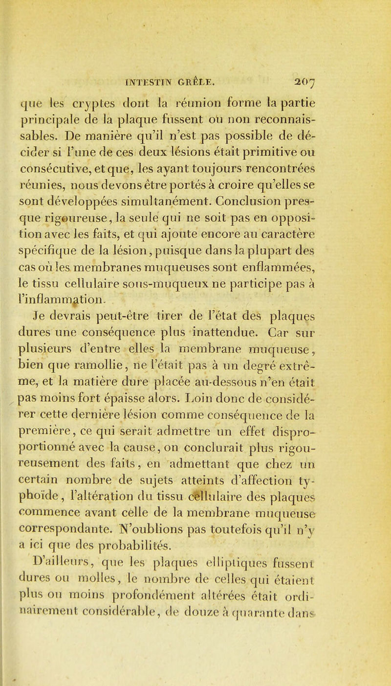 que les cryptes dont la réunion forme la partie principale de la plaque fussent o\i non reconnais- sablés. De manière qu'il n'est pas possible de dé- cider si l'une de ces deux lésions était primitive ou consécutive, et que, les ayant toujours rencontrées réunies, nous devons être portés à croire qu'elles se sont développées simultanément. Conclusion pres- que rigeureuse, la seule qui ne soit pas en opposi- tion avec les faits, et qui ajoute encore au caractère spécifique de la lésion, puisque dans la plupart des cas où les membranes muqueuses sont enflammées, le tissu cellulaire sous-muqueux ne participe pas à l'inflammation. Je devrais peut-être tirer de l'état des plaques dures une conséquence plus inattendue. Car sur plusieurs d'entre elles la membrane mucpieuse, bien que ramollie, ne l'était pas à un degré extrê- me, et la matière dure placée au-dessous n'en était pas moins fort épaisse alors. I^oin donc de considé- rer cette dernière lésion comme conséquence de la première, ce qui serait admettre un effet dispro- portionné avec la cause, on conclurait plus rigou- reusement des faits, en admettant que chez un certain nombre de sujets atteints d'affection ty- phoïde, l'altération du tissu cellulaire des plaques commence avant celle de la membrane muqueuse correspondante. N'oubHons pas toutefois qu'il n'y a ici que des probabilités. D'ailleurs, que les plaques elliptiques fussent dures ou molles, le nombre de celles qui étaient plus ou moins profondément altérées était ordi- nairement considérable, de douze à qunrante dans