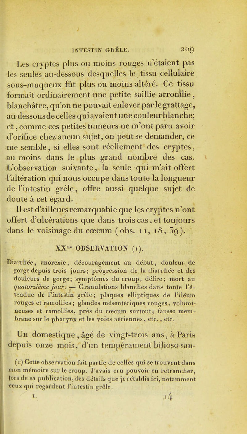 INTESTIN GRÊLE. 20^ Les cryptes plus ou moins rouges n'étaient pas les seules au-dessous desquelles le tissu cellulaire sous-muqueux fût plus ou moins altéré. Ce tissu formait ordinairement une petite saillie arrondie, blanchâtre, qu'on ne pouvait enlever par le grattage, au-dessous de celles qui avaient une couleur blanche; et, comme ces petites tumeurs ne m'ont paru avoir d'orifice chez aucun sujet, on peut se demander, ce me semble, si elles sont réellement des cryptes, au moins dans le plus grand nombre des cas. L'observation suivante, la seule qui m'ait offert l'altération qui nous occupe dans toute la longueur de l'intestin grêle, offre aussi quelque sujet de doute à cet égard. Il est d'ailleurs remarquable que les cryptes n'ont offert d'ulcérations que dans trois cas, et toujours dans le voisinage du coecum (obs. 11, 18, 59). XX»' OBSERVATION (i). Diarrhée, anorexie, ddcourageiiient au début, douleur de gorge depuis trois jours; progression de la diarrhée et des douleurs de gorge; symptômes du croup, délire; mort au quatorzième Jour. — Granulations blanches dans toute l'é- tendue de l'intestin grêle ; plaques elliptiques de l'iléum rouges et ramollies; glandes mésentériques rouges, volumi- neuses et ramollies, près du coecum surtout; fausse mem- brane sur le pharynx et les voies ;te'riennes, etc., etc. Un domestique , âgé de vingt-trois ans, à Paris depuis onze mois, d'un tempérament bilioso-san- (i) Cette observation fait partie de celles qui se trouvent dans mon mémoire sur le croup. J'avais cru pouvoir en retrancher, lors de sa publication, des détails que je rétablis ici, notamment ceux qui regardent l'intestin grêle.