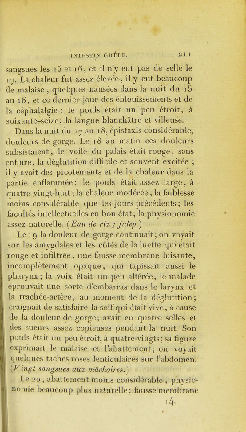 sangsues les 15 et. 16, et il n'y eut pas de sellé le 17. La chaleur fut assez élevée , il y eut beaucoup de malaise , quelques nausées dans la nuit du 15 au 16, et ce dernier jour des éblouissements et de la céphalalgie : le pouls était un peu étroit, à soixante-seize; la langue blanchâtre et villeuse. Dans la nuit du >7 au 18, épistaxis considérable, douleurs de gorge. Le 18 au matin ces douleurs subsistaient, le voile du palais était rouge, sans enflure, la déglutition difficile et souvent excitée ; il y avait des picotements et de la chaleur dans la partie enflammée ; le pouls était assez large, à quatre-vingt-huit ; la chaleur modérée, la faiblesse moins considérable que les jours précédents ; les facultés intellectuelles en bon état, la physionomie assez naturelle. [Eau de riz ; jidep.) Le 19 la douleur de gorge continuait; on voyait sur les amygdales et les côtés de la luette qui était rouge et infiltrée , une f;msse membrane luisante, incomplètement opaque, qui tapissait aussi le pharynx; la voix était un peu altérée, le malade éprouvait une sorte d'embarras dans le larynx et la trachée-artère, au moment de la déglutition; craignait de satisfaire la soif qui était vive, à cause de la douleur de gorge; avait eu quatre selles et des sueurs assez copieuses pendant la nuit. Son pouls était un peu étroit, à quatre-vingts; sa figure exprimait le malaise et l'abattement; on voyait quelques taches roses lenticulaires sur l'abdomen. {Vingt sangsues aux mâchoires.) Le 20 , abattement moins considérable , physio- nomie beaucoup plus naturelle; fausse membrane )4.