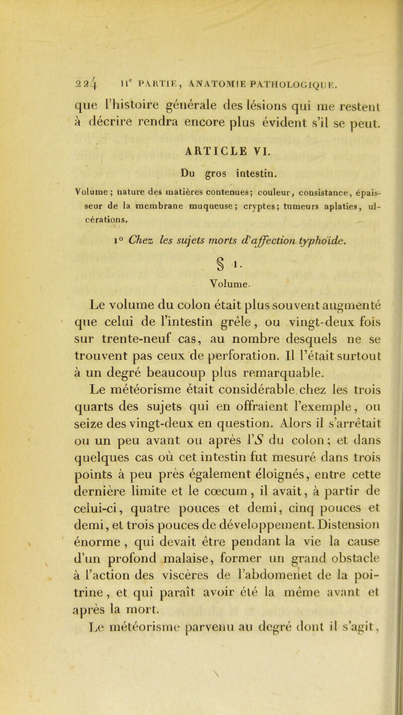 que l'histoire générale des lésions qui me restent à décrire rendra encore plus évident s'il se peut. ARTICLE VI. Du gros intestin. Volume; nature des matières contenues; couleur, consistance, épais- seur de la membrane muqueuse; cryptes; tumeurs aplaties, ul- cérations, 1° Chez les sujets morts d'affection typhoïde. S Volume. Le volume du colon était plus souvent augmenté que celui de l'intestin grêle, ou vingt-deux fois sur trente-neuf cas, au nombre desquels ne se trouvent pas ceux de perforation. Il l'était surtout à un degré beaucoup plus remarquable. Le météorisme était considérable, chez les trois quarts des sujets qui en offraient l'exemple, ou seize des vingt-deux en question. Alors il s'arrêtait ou un peu avant ou après VS du colon; et dans quelques cas où cet intestin fut mesuré dans trois points à peu près également éloignés, entre cette dernière limite et le cœcum , il avait, à partir de celui-ci, quatre pouces et demi, cinq pouces et demi, et trois pouces de développement. Distension énorme, qui devait être pendant la vie la cause d'un profond malaise, former un grand obstacle à l'action des viscères de l'abdomenet de la poi- trine , et qui paraît avoir été la même avant et après la mort. Le météorisme parvenu au degré dont il s'agit, \